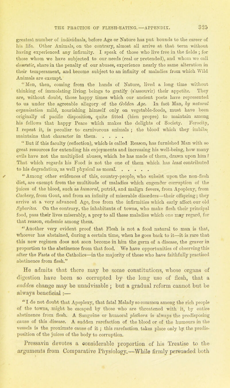 greatest number of individuals, before Age or Nature has put bounds to the career of his life. Other Animals, on the contrary, almost all arrive at that term without having experienced any infirmity. I speak of those who live free in the fields ; for those whom we have subjected to our needs (real or pretended), and whom we call domestic, share in the penalty of our abuses, experience nearly the same alteration in their temperament, and become subject to an infinity of maladies from which Wild Animals are exempt. “Men, then, coming from the hands of Nature, lived a long time without thinking of immolating living beings to gratify (s’assouvir) their appetite. They are, without doubt, those happy times which our ancient poets have represented to us under the agreeable allegory of the Golden Age. In fact Man, by natural organisation mild, nourishing himself only on vegetable-foods, must have been originally of pacific disposition, quite fitted (bien propre) to maintain among his fellows that happy Peace which makes the delights of Society. Ferocity, I repeat it, is peculiar to carnivorous animals ; the blood which they imbibe maintains that character in them “ But if this faculty (reflection), which-is called Reason, has furnished Man with so great resources for extending his enjoyments and increasing his well-being, how many evils have not the multiplied abuses, which he has made of them, drawn upon him ? That which regards his Food is not the one of them which has least contributed to his degradation, as well physical as moral. ..... “ Among other evidences of this, country-people; who subsist upon the non-flesh diet, are exempt from the multitude of maladies which engender corruption of the juices of the blood, such as humoral, putrid, and malign fevers, from Apoplexy, from Cachexy, from Gout, and from an infinity of miserable disorders—their offspring; they an-ive at a very advanced Age, free from the infirmities which early affect our old Sybarites. On the contrary, the inhabitants of towns, who make flesh their principal food, pass their lives miserably, a prey to all these maladies which one may regard, for that reason, endemic among them. “Another very evident proof that Flesh is not a food natural to man is that, whoever has abstained, during a certain time, when he goes back to it—it is rare that this new regimen does not soon become in him the germ of a disease, the graver in proportion to the abstinence from that food. We have opportunities of observing this after the Fasts of the Catholics—in the majority of those who have faithfully practised abstinence from flesh.” He admits that there may be some constitutions, whose organs of digestion have been so corrupted by the long use of flesh, that a sudden change may be unadvisable ; but a gradual reform cannot but be always beneficial:— “ I do not doubt that Apoplexy, that fatal Malady so common among the rich people of the towns, might be escaped by those who are threatened with it, by entire abstinence from flesh. A Sanguine or humoral plethora is always the predisposing cause of this disease. A sudden rarefaction of the blood or of the humours in the vessels is the proximate cause of it ; this rarefaction takes place only by. the predis- position of the juices of the body to corruption. Pressavin devotes a considerable proportion of his Treatise to the arguments from Comparative Physiology.—While firmly persuaded both