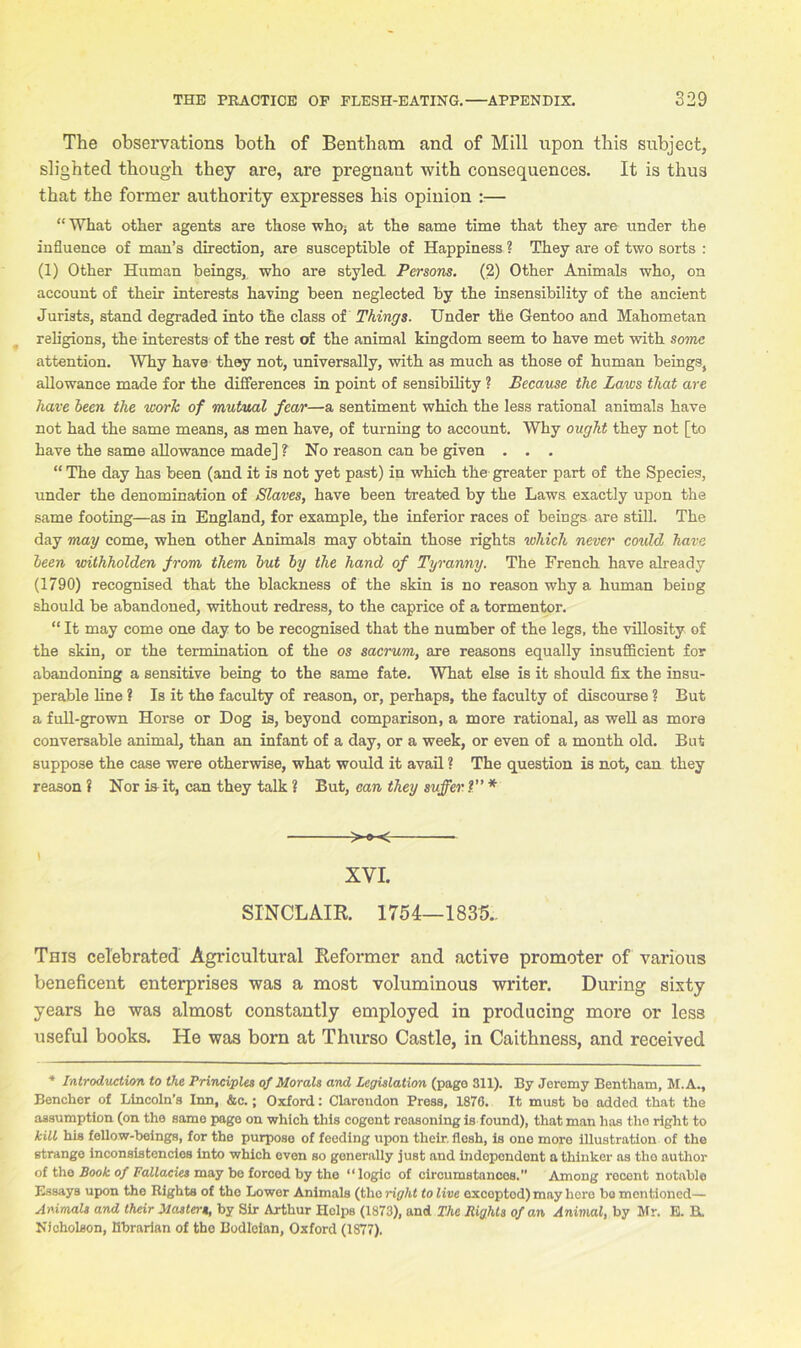 The observations both of Bentham and of Mill npon this subject, slighted though they are, are pregnant with consequences. It is thus that the former authority expresses his opinion :— “ What other agents are those who; at the same time that they are under the influence of man’s direction, are susceptible of Happiness ? They are of two sorts : (1) Other Human beings, who are styled. Persons. (2) Other Animals who, on account of their interests having been neglected by the insensibility of the ancient Jurists, stand degraded into the class of Things. Under the Gentoo and Mahometan religions, the interests of the rest of the animal kingdom seem to have met with some attention. Why have they not, universally, with as much as those of human beings, allowance made for the differences in point of sensibility ? Because the Laios that are have been the work of mutual fear—a sentiment which the less rational animals have not had the same means, as men have, of turning to account. Why ought they not [to have the same allowance made] ? No reason can be given . . . “ The day has been (and it is not yet past) in which the greater part of the Species, under the denomination of Slaves, have been treated by the Laws exactly upon the same footing—as in England, for example, the inferior races of beings are still. The day may come, when other Animals may obtain those rights which never could have been withholden from them but by the hand of Tyranny. The French have already (1790) recognised that the blackness of the skin is no reason why a human being should be abandoned, without redress, to the caprice of a tormentor. “ It may come one day to be recognised that the number of the legs, the villosity of the skin, or the termination of the os sacrum, are reasons equally insufficient for abandoning a sensitive being to the same fate. What else is it should fix the insu- perable line ? Is it the faculty of reason, or, perhaps, the faculty of discourse ? But a full-grown Horse or Dog is, beyond comparison, a more rational, as well as more conversable animal, than an infant of a day, or a week, or even of a month old. But suppose the case were otherwise, what would it avail ? The question is not, can they reason ? Nor is it, can they talk ? But, can they suffer ?” * XVI. SINCLAIR. 1754—1835.. This celebrated Agricultural Reformer and active promoter of various beneficent enterprises was a most voluminous writer. During sixty- years he was almost constantly employed in producing more or less useful books. He was born at Thurso Castle, in Caithness, and received * Introduction to the Principles of Morals and Legislation (page 311). By Jeromy Bentham, M.A., Bencher of Lincoln’s Inn, &c.; Oxford: Clarendon Press, 1876. It must bo added that the assumption (on the same page on which this cogent reasoning is found), that man has the right to kill his fellow-beings, for the purpose of feeding upon their, flosh, is one more illustration of the strange inconsistencies into which even so generally just and independent a thinker as the author of the Book of Fallacies may be forced by the “logic of circumstances.” Among recont notable Essays upon the Rights of the Lower Animals (the right to live exceptod) may hero be mentioned— Animals and their Masters, by Sir Arthur Holps (1873), and The Bights of an Animal, by Mr. E. B. Nicholson, librarian of the Bodleian, Oxford (1877).