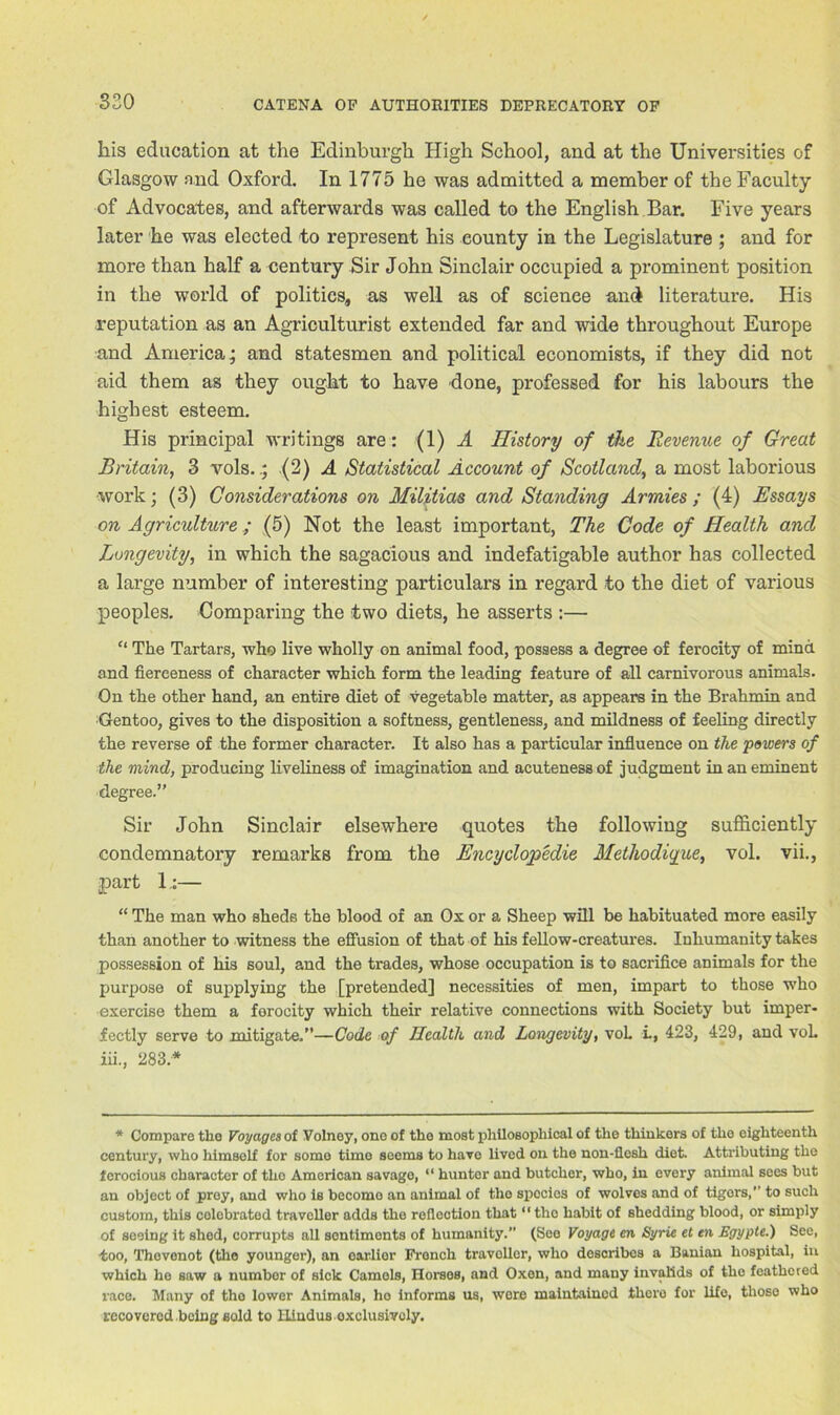 his education at the Edinburgh High School, and at the Universities of Glasgow and Oxford. In 1775 he was admitted a member of the Faculty of Advocates, and afterwards was called to the English Bar. Five years later he was elected to represent his county in the Legislature ; and for more than half a century Sir John Sinclair occupied a prominent position in the world of polities, as well as of science and literature. His reputation as an Agriculturist extended far and wide throughout Europe and America; and statesmen and political economists, if they did not aid them as they ought to have done, professed for his labours the highest esteem. His principal writings are: (1) A History of the Revenue of Great Britain, 3 rols.; (2) A Statistical Account of Scotland, a most laborious work; (3) Considerations on Militias and Standing Armies ; (4) Essays on Agriculture; (5) Not the least important, The Code of Health and Longevity, in which the sagacious and indefatigable author has collected a large number of interesting particulars in regard to the diet of various peoples. Comparing the two diets, he asserts :— “ The Tartars, who live wholly on animal food, possess a degree of ferocity of mind and fierceness of character which form the leading feature of all carnivorous animals. On the other hand, an entire diet of vegetable matter, as appears in the Brahmin and Gentoo, gives to the disposition a softness, gentleness, and mildness of feeling directly the reverse of the former character. It also has a particular influence on the powers of the mind, producing liveliness of imagination and acuteness of judgment in an eminent degree.” Sir John Sinclair elsewhere quotes the following sufficiently condemnatory remarks from the Encyclopedic Metliodigue, vol. vii., part 1:— “ The man who sheds the blood of an Ox or a Sheep will be habituated more easily than another to witness the effusion of that of his fellow-creatures. Inhumanity takes possession of his soul, and the trades, whose occupation is to sacrifice animals for the purpose of supplying the [pretended] necessities of men, impart to those who exercise them a ferocity which their relative connections with Society but imper- fectly serve to mitigate.”—Code of Health and Longevity, voL L, 423, 429, and voL in., 283.* * Compare the Voyages of Volney, one of the most philosophical of the thinkers of the eighteenth century, who himself for some timo seems to have lived on the non-flesh diet. Attributing the ferocious character of tho American savage, “ hunter and butcher, who, in every animal sees but an object of prey, and who is become an animal of tho spccios of wolves and of tiger's, ’’ to such custom, this eolebrated traveller adds the reflection that11 the habit of shedding blood, or simply of seeing it shed, corrupts all sentiments of humanity.” (See Voyage en Syrie et en Egypte.) See, too, Thevenot (tho younger), an earlier French traveller, who describes a Banian hospital, in which he saw a number of sick Camels, Horses, and Oxen, and many invalids of tho feathered race. Many of tho lower Animals, ho informs us, wore maintained there for life, those who recovered being sold to Hindus exclusively.