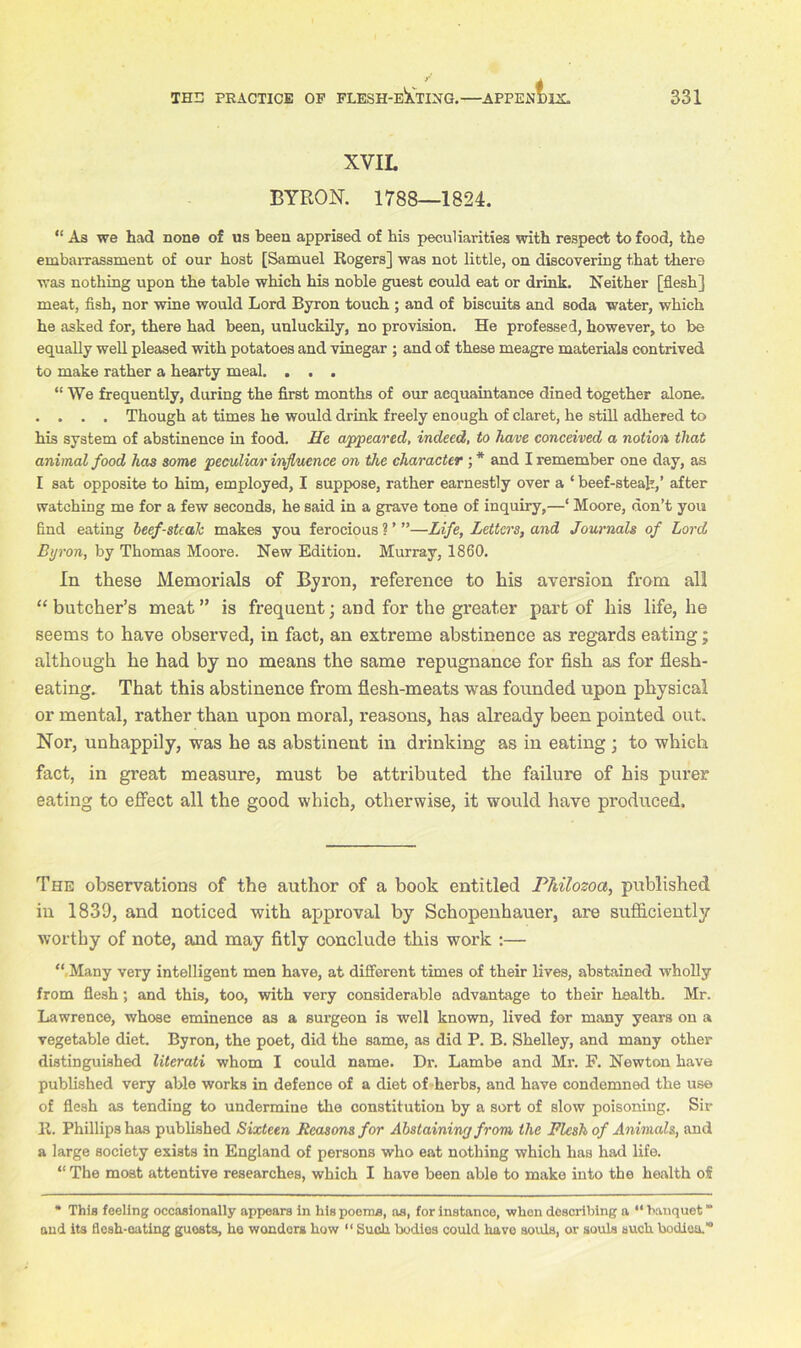 XVIL BYRON. 1788—1824. “ As we had none of us been apprised of his peculiarities with respect to food, the embarrassment of our host [Samuel Rogers] was not little, on discovering that there was nothing upon the table which his noble guest could eat or drink. Neither [flesh] meat, fish, nor wine would Lord Byron touch ; and of biscuits and soda water, which he asked for, there had been, unluckily, no provision. He professed, however, to be equally well pleased with potatoes and vinegar ; and of these meagre materials contrived to make rather a hearty meal. . . . “ We frequently, during the first months of our acquaintance dined together alone. . . . . Though at times he would drink freely enough of claret, he still adhered to his system of abstinence in food. He appeared, indeed, to have conceived a notion, that animal food has some peculiar influence on the character ; * and I remember one day, as I sat opposite to him, employed, I suppose, rather earnestly over a * beef-steak,’ after watching me for a few seconds, he said in a grave tone of inquiry,—‘ Moore, don’t you find eating beef-stcaJc makes you ferocious?’”—Life, Letters, and Journals of Lord Byron, by Thomas Moore. New Edition. Murray, 1860. In these Memorials of Byron, reference to his aversion from all “ butcher’s meat ” is frequent; and for the greater part of his life, he seems to have observed, in fact, an extreme abstinence as regards eating; although he had by no means the same repugnance for fish as for flesh- eating. That this abstinence from flesh-meats was founded upon physical or mental, rather than upon moral, reasons, has already been pointed out. Nor, unhappily, was he as abstinent in drinking as in eating; to which fact, in great measure, must be attributed the failure of his purer eating to effect all the good which, otherwise, it would have produced. The observations of the author of a book entitled Philozoa, published in 1839, and noticed with approval by Schopenhauer, are sufficiently worthy of note, and may fitly conclude this work :— “ Many very intelligent men have, at different times of their lives, abstained wholly from flesh; and this, too, with very considerable advantage to their health. Mr. Lawrence, whose eminence as a surgeon is well known, lived for many years on a vegetable diet. Byron, the poet, did the same, as did P. B. Shelley, and many other distinguished literati whom I could name. Dr. Lambe and Mr. F. Newton have published very able works in defence of a diet of herbs, and have condemned the use of flesh as tending to undermine the constitution by a sort of slow poisoning. Sir R. Phillips has published Sixteen Reasons for Abstaining from the Flesh of Animals, and a large society exists in England of persons who eat nothing which has had life. “ The most attentive researches, which I have been able to make into the health of * This feeling occasionally appears in his poems, as, for instance, when describing a “ banquet “ and its flesh-eating guosts, he wonders how “ Such bodies could have souls, or souls such bodies.”