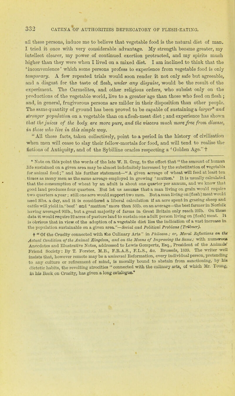all these persons, induce me to believe that vegetable food is the natural diet of man. I tried it once with very considerable advantage. My strength became greater, my intellect clearer, my power of continued exertion protracted, and my spirits much higher than they were when I lived on a mixed diet. I am inclined to think that the ‘ inconvenience ’ which some persons profess to experience from vegetable food is only temporary. A few repeated trials would soon render it not only safe but agreeable, and a disgust for the taste of flesh, under any disguise, would be the result of the experiment. The Carmelites, and other religious orders, who subsist only on the productions of the vegetable world, live to a greater age than those who feed on flesh ; and, in general, frugivorous persons are milder in their disposition than other people. The same quantity of ground has been proved to be capable of sustaining a larger* and stronger population on a vegetable than on a flesh-meat diet; and experience has shown that the juices of the body are more pure, and the viscera much more free from disease, in those who live in this simple way. “ All these facts, taken collectively, point to a period in the history of civilisation when men will cease to slay their fellow-mortals for food, and will tend to realise the fictions of Antiquity, and of the Sybilline oracles respecting a ‘ Golden Age. + * Note on this point the words of the late W. R. Greg, to the effect that “the amount of human life sustained on a given area may be almost indefinitely increased by the substitution of vegetable for animal food;” and his further statement—“A given acreage of wheat will feed at least ten times as many men as the same acreage employed in growing 1 mutton.’ It is usually calculated that the consumption of wheat by an adult is about one quarter per annum, and we know that good land produces four quarters. But let us assume that a man living on grain would require two quarters a year; still one acre would support two men. But a man living on [flesh] meat would need 31bs. a day, and it is considered a liberal calculation if an acre spent in grazing sheep and cattle will yield in. ‘ beef ’ and ‘mutton’more than 501b. on an average—the best farmer in Norfolk having averaged 901b., but a great majority of farms in Great Britain only reach 201b. On these data i-t would require 22 acres of pasture land to sustain one adult person living on [flesh] meat. It is obvious that in view of the adoption of a vegetable diet lies the indication of a vast increase in the population sustainable on a given area.”—Social and Political Problems (Triibner). + “ Of the Cruelty connected with the Culinary Arts ” in Philozoa ; or, Moral Reflections on the Actual Condition of the Animal Kingdom, and on the Means of Improving the Same; with numerous Anecdotes and Illustrative Notes, addressed to Lewis Gompertz, Esq., President of the Animals Friend Society: By T. Forster, M.B., F.R.A.S., F.L.S., &c. Brussels, 1S39. The writer well insists that, however remote maybe a universal Reformation, every individual person, pretending to any culture or refinement of mind, is morally bound to abstain from sanctioning, by his dietetic habits, the revolting atrocities “ connected with the culinary arts, of which Mr. Young, in his Book on Cruelty, has given, a long catalogue.