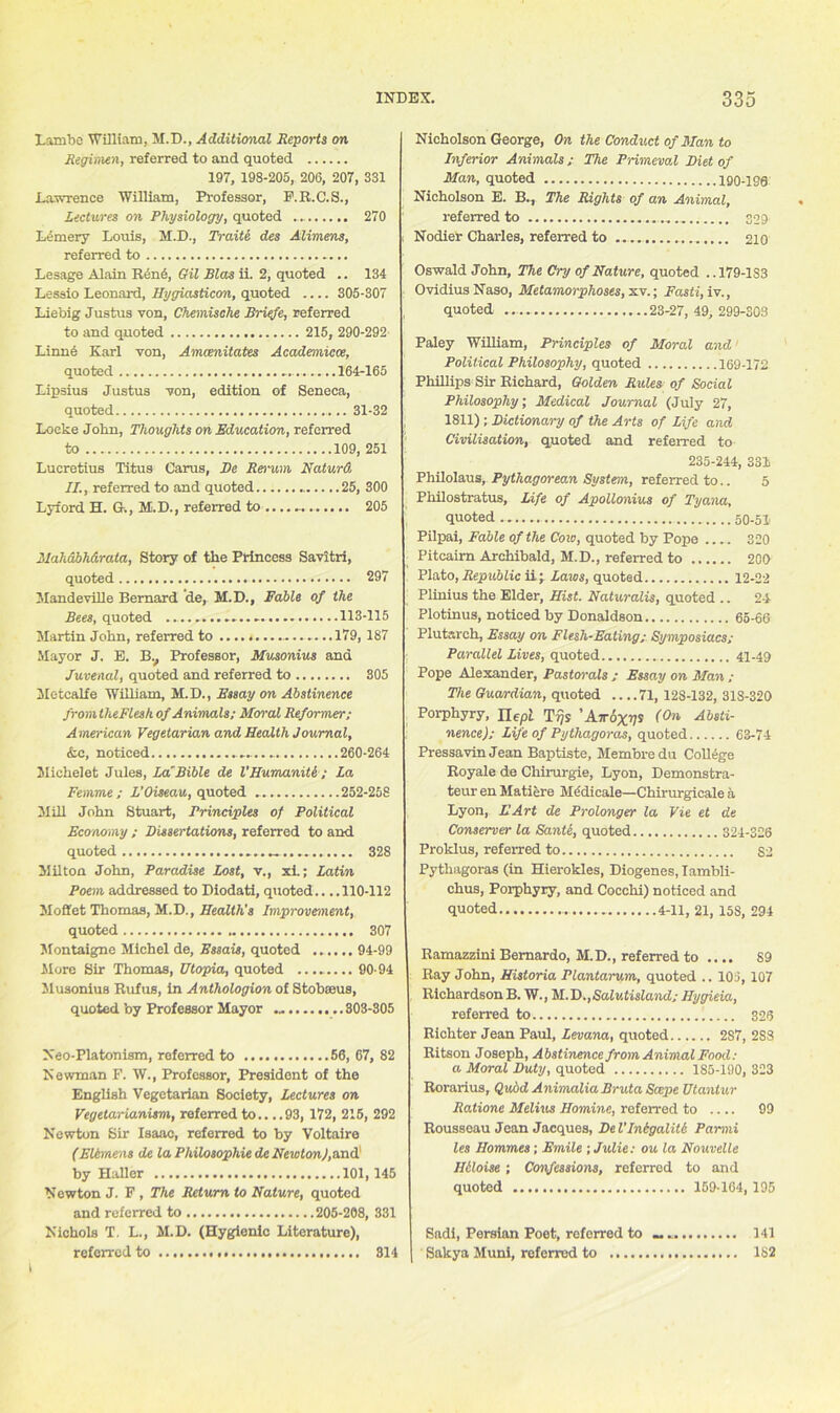 Lambe William, M.D., Additional Reports on Regimen, referred to and quoted 197, 198-205, 206, 207, 331 Lawrence William, Professor, F.R.C.S., Lectures on Physiology, quoted 270 Lemery Louis, M.D., Traits des Alimens, referred to Lesage Alain Rcn6, Gil Bias ii. 2, quoted .. 134 Lessio Leonard, Hygiasticon, quoted .... 305-307 Liebig Justus von, Chemische Briefe, referred to and quoted 215, 290-292 Linne Karl von, Amcenitates Academicce, quoted 164-165 Lipsius Justus von, edition of Seneca, quoted 31-32 Locke John, Thoughts on Education, referred to 109, 251 Lucretius Titus Carus, Be Rerum Naturd II., referred to and quoted 25, 300 Lyford H. &., M.D., referred to 205 Mahabh&rata, Story of the Princess Savitri, quoted 297 Mandeville Bernard de, M.D., Fable of the Bees, quoted 113-115 Martin John, referred to ................ 179, 187 Mayor J. E. Bv Professor, Musonius and Juvenal, quoted and referred to 305 Metcalfe William, M.D., Essay on Abstinence from theFlesh of Animals; Moral Reformer; American Vegetarian and Health Journal, &c, noticed 260-264 Michelet Jules, La'Bible de VHumaniti ; La Femme; L’Oiseau, quoted 252-258 Mill John Stuart, Principles of Political Economy ; Dissertations, referred to and quoted 328 Milton John, Paradise Lost, v., xi.; Latin Poem addressed to Piodati, quoted.. ..110-112 Moffet Thomas, M.D., Health's Improvement, quoted 307 Montaigne Michel de, Essais, quoted ...... 94-99 More Sir Thomas, Utopia, quoted 9094 Musonius Rufus, in Anthologion of Stobseus, quoted by Professor Mayor .„ 303-305 Neo-Platonism, referred to 56, 67, 82 Newman F. W., Professor, President of the English Vegetarian Society, Lectures on Vegetarianism, referred to.. ..93, 172, 215, 292 Newton Sir Isaac, referred to by Voltaire (Elimens de la Philosophic de Newton),and by Haller 101,145 Newton J. F , The Return to Nature, quoted and referred to 205-208, 331 Nichols T. L., M.D. (Hygienic Literature), referred to 314 Nicholson George, On the Conduct of Man to Inferior Animals ; The Primeval Diet of Man, quoted 190-186 Nicholson E. B., The Rights of an Animal, referred to 309 Nodier Charles, referred to 210 Oswald John, The Cry of Nature, quoted ..179-183 Ovidius Naso, Metamorphoses, xv.; Fasti, iv., quoted 23-27, 49, 299-303 Paley William, Principles of Moral and Political Philosophy, quoted 169-172 Phillips Sir Richard, Golden Rules of Social Philosophy; Medical Journal (July 27, 1811); Dictionary of the Arts of Life and Civilisation, quoted and referred to 235-244, 331 Philolaus, Pythagorean System, referred to.. 5 Philostratus, Life of Apollonius of Tyana, quoted 50-51 Pilpai, Fable of the C010, quoted by Pope .... 320 Pitcairn Archibald, M.D., referred to 200 Plato, Republic ii; Laws, quoted 12-22 Plinius the Elder, Hist. Naturalis, quoted .. 24 Plotinus, noticed by Donaldson 65-66 Plutarch, Essay on Flesh-Eating ; Symposiacs; Parallel Lives, quoted 41-49 Pope Alexander, Pastorals ; Essay on Man ; The Guardian, quoted 71, 128-132, 31S-320 Porphyry, Ilept T??s ’Airoxy* (Absti- nence); Life of Pythagoras, quoted 63-74 Pressavin Jean Baptiste, Membredu College Royale de Chirurgie, Lyon, Demonstra- teur en Matiere Mddicale—Chirurgicale a Lyon, L'Art de Prolonger la Vie et de Conserver la Sante, quoted 324-326 Proklus, referred to S2 Pythagoras (in Hierokles, Diogenes, Iambli- chus, Porphyry, and Cocchi) noticed and quoted 4-11, 21, 15S, 294 Ramazzini Bernardo, M.D., referred to .... 89 Ray John, Historia Plantarum, quoted .. 101, 107 Richardson B. W., M. D., Salv.tisland; Hygieia, referred to 326 Richter Jean Paul, Levana, quoted 287, 2S8 Ritson Joseph, Abstinence from Animal Food: a Moral Duty, quoted 185-190, 323 Rorarius, Quod AnimaliaBruta Scope Utantur Ratione Melius Homine, referred to .... 99 Rousseau Jean Jacques, De Vlntgaliti Parmi les Hommes; Emile ; Julie: ou la Nouvelle Htloise ; Confessions, referred to and quoted 159-164, 195 Sadi, Persian Poet, referred to 141 Sakya Muni, referred to 182 t