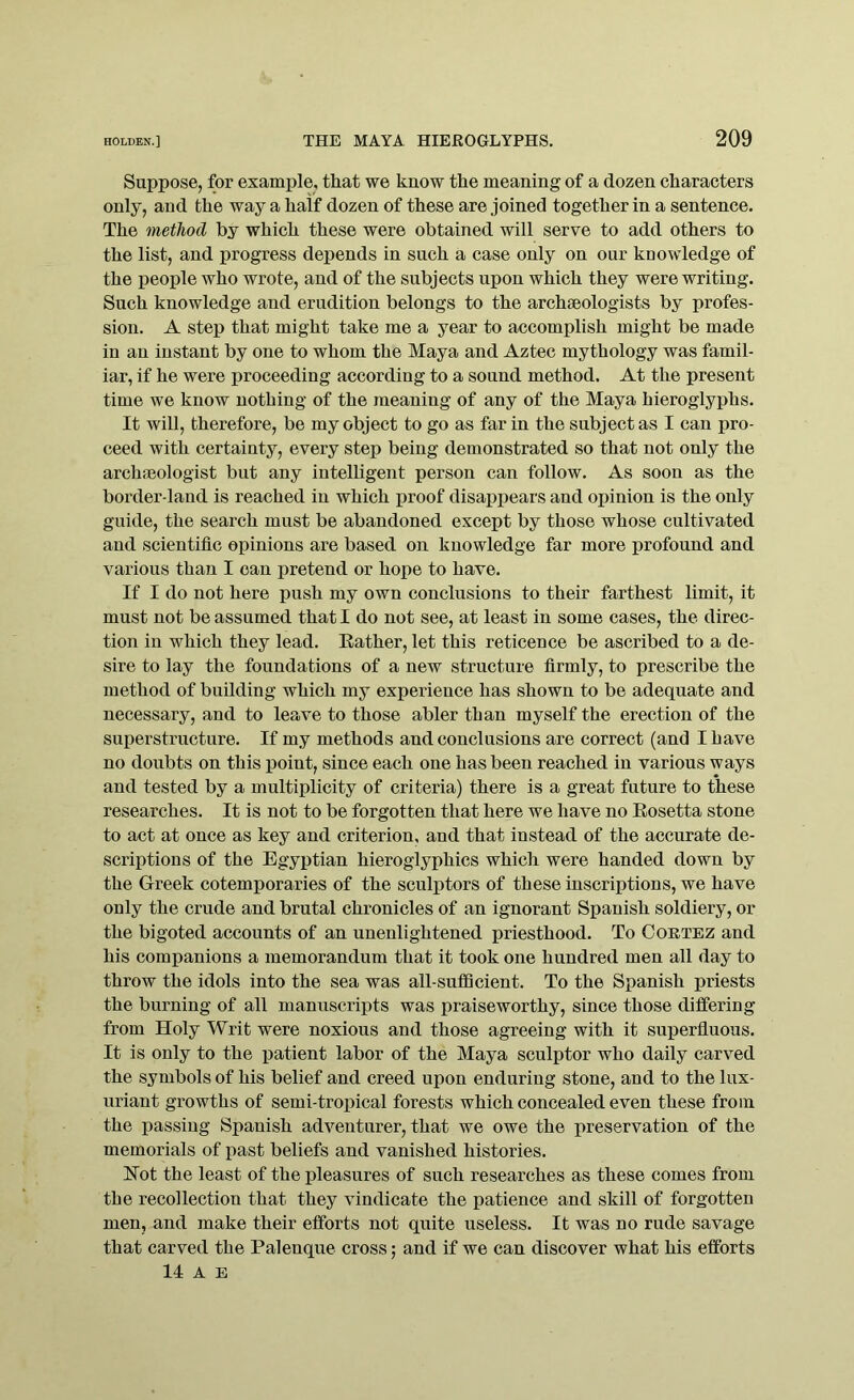 Suppose, for example, that we know the meaning of a dozen characters only, and the way a half dozen of these are joined together in a sentence. The method by which these were obtained will serve to add others to the list, and progress depends in such a case only on our knowledge of the people who wrote, and of the subjects upon which they were writing. Such knowledge and erudition belongs to the archaeologists by profes- sion. A step that might take me a year to accomplish might be made in an instant by one to whom the Maya and Aztec mythology was famil- iar, if he were proceeding according to a sound method. At the present time we know nothing of the meaning of any of the Maya hieroglyphs. It will, therefore, be my object to go as far in the subject as I can pro- ceed with certainty, every step being demonstrated so that not only the archaeologist but any intelligent person can follow. As soon as the border-land is reached in which proof disappears and opinion is the only guide, the search must be abandoned except by those whose cultivated and scientific opinions are based on knowledge far more profound and various than I can pretend or hope to have. If I do not here push my own conclusions to their farthest limit, it must not be assumed that I do not see, at least in some cases, the direc- tion in which they lead. Rather, let this reticence be ascribed to a de- sire to lay the foundations of a new structure firmly, to prescribe the method of building which my experience has shown to be adequate and necessary, and to leave to those abler than myself the erection of the superstructure. If my methods and conclusions are correct (and I have no doubts on this point, since each one has been reached in various ways and tested by a multiplicity of criteria) there is a great future to these researches. It is not to be forgotten that here we have no Rosetta stone to act at once as key and criterion, and that instead of the accurate de- scriptions of the Egyptian hieroglyphics which were handed down by the Greek cotemporaries of the sculptors of these inscriptions, we have only the crude and brutal chronicles of an ignorant Spanish soldiery, or the bigoted accounts of an unenlightened priesthood. To Cortez and his companions a memorandum that it took one hundred men all day to throw the idols into the sea was all-sufficient. To the Spanish priests the burning of all manuscripts was praiseworthy, since those differing from Holy Writ were noxious and those agreeing with it superfluous. It is only to the patient labor of the Maya sculptor who daily carved the symbols of his belief and creed upon enduring stone, and to the lux- uriant growths of semi-tropical forests which concealed even these from the passing Spanish adventurer, that we owe the preservation of the memorials of past beliefs and vanished histories. Hot the least of the pleasures of such researches as these comes from the recollection that they vindicate the patience and skill of forgotten men, and make their efforts not quite useless. It was no rude savage that carved the Palenque cross; and if we can discover what his efforts 14 A E