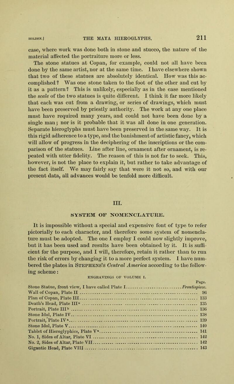 case, where work was clone both in stone and stucco, the nature of the material affected the portraiture more or less. The stone statues at Copan, for example, could not all have been done by the same artist, nor at the same time. I have elsewhere shown that two of these statues are absolutely identical. How was this ac- complished1? Was one stone taken to the foot of the other and cut by it as a pattern? This is unlikely, especially as in the case mentioned the scale of the two statues is quite different. I think it far more likely that each was cut from a drawing, or series of drawings, which must have been preserved by priestly authority. The work at any one place must have required many years, and could not have been done by a single man; nor is it probable that it was all done in one generation. Separate hieroglyphs must have been preserved in the same way. It is this rigid adherence to a type, and the banishment of artistic fancy, which will allow of progress in the deciphering of the inscriptions or the com- parison of the statues. Line after line, ornament after ornament, is re- peated with utter fidelity. The reason of this is not far to seek. This, however, is not the place to explain it, but rather to take advantage of the fact itself. We may fairly say that were it not so, and with our present data, all advances would be tenfold more difficult. m. SYSTEM OF NOMENCLATURE. It is impossible without a special and expensive font of type to refer pictorially to each character, and therefore some system of nomencla- ture must be adopted. The one I employ I could now slightly improve, but it has been used and results have been obtained by it. It is suffi- cient for the purpose, and I will, therefore, retain it rather than to run the risk of errors by changing it to a more perfect system. I have num- bered the plates in Stephens’s Central America according to the follow- ing scheme: ENGRAVINGS OF VOLUME I. Page. Stone Statue, front view, I have called Plato I Frontispiece. Wall of Copan, Plate II 96 Plan of Copan, Plate III 133 Death’s Head, Plate IIIa 135 Portrait, Plate IIIb 136 Stone Idol, Plate IV 138 Portrait, Plate IV a 139 Stone Idol, Plate Y 140 Tablet of Hieroglyphics, Plate Va 141 No. 1, Sides of Altar, Plate VI 142 No. 2, Sides of Altar, Plate VII 142 Gigantic Head, Plate VIII , 143