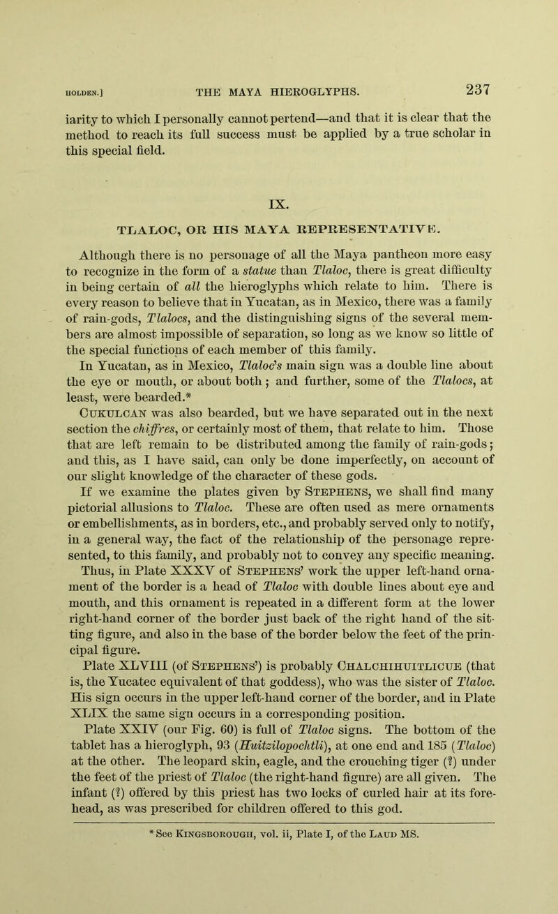 iarity to which I personally cannot pertend—and that it is clear that the method to reach its full success must be applied by a true scholar in this special field. IX. TLALOC, OR HIS MAYA REPRESENTATIVE. Although there is no personage of all the Maya pantheon more easy to recognize in the form of a statue than Tlaloc, there is great difficulty in being certain of all the hieroglyphs which relate to him. There is every reason to believe that in Yucatan, as in Mexico, there was a family of rain-gods, Tlalocs, and the distinguishing signs of the several mem- bers are almost impossible of separation, so long as we know so little of the special functions of each member of this family. In Yucatan, as in Mexico, Tlaloc’s main sign was a double line about the eye or mouth, or about both; and further, some of the Tlalocs, at least, were bearded.* Cukulcan was also bearded, but we have separated out in the next section the chiffres, or certainly most of them, that relate to him. Those that are left remain to be distributed among the family of rain-gods; and this, as I have said, can only be done imperfectly, on account of our slight knowledge of the character of these gods. If we examine the plates given by Stephens, we shall find many pictorial allusions to Tlaloc. These are often used as mere ornaments or embellishments, as in borders, etc., and probably served only to notify, in a general way, the fact of the relationship of the personage repre- sented, to this family, and probably not to convey any specific meaning. Thus, in Plate XXXY of Stephens’ work the upper left-hand orna- ment of the border is a head of Tlaloc with double lines about eye and mouth, and this ornament is repeated in a different form at the lower right-hand corner of the border just back of the right hand of the sit- ting figure, and also in the base of the border below the feet of the prin- cipal figure. Plate XLVIII (of Stephens’) is probably Chalchihuitlicue (that is, the Yucatec equivalent of that goddess), who was the sister of Tlaloc. His sign occurs in the upper left-hand corner of the border, and in Plate XLIX the same sign occurs in a corresponding position. Plate XXIY (our Fig. 60) is full of Tlaloc signs. The bottom of the tablet has a hieroglyph, 93 (Huitzilopochtli), at one end and 185 (Tlaloc) at the other. The leopard skin, eagle, and the crouching tiger (?) under the feet of the priest of Tlaloc (the right-hand figure) are all given. The infant (?) offered by this priest has two locks of curled hair at its fore- head, as was prescribed for children offered to this god. See KiNGSBOROUGn, vol. ii, Plate I, of the Laud MS.