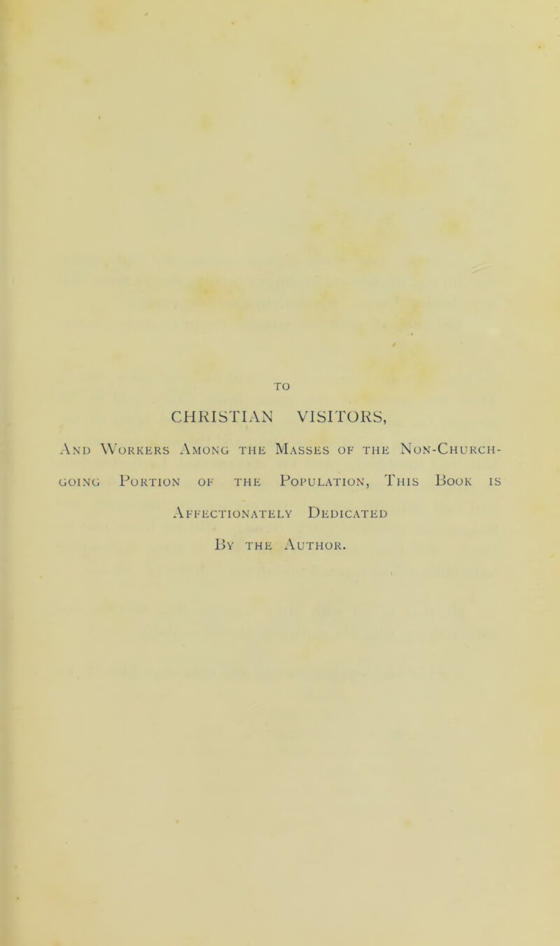 TO CHRISTIAN VISITORS, And Workers Among the Masses of the Non-Church- going Portion of the Pofulation, This Book is Affectionately Dedicated By the Author.