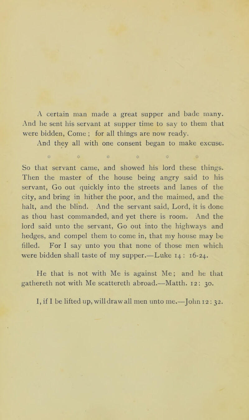 A certain man made a great supper and bade many. And he sent his servant at supper time to say to them that were bidden, Come ; for all things are now ready. And they all with one consent began to make excuse. So that servant came, and showed his lord these things. Then the master of the house being angry said to his servant. Go out quickly into the streets and lanes of the city, and bring in hither the poor, and the maimed, and the halt, and the blind. And the servant said. Lord, it is done as thou hast commanded, and yet there is room. And the lord said unto the servant. Go out into the highways and hedges, and compel them to come in, that my house may be filled. For I say unto you that none of those men which were bidden shall taste of my supper.—Luke 14: 16-24. He that is not with Me is against Me; and he that gathereth not with Me scattereth abroad.—Matth. 12: 30. I, if I be lifted up, willdrawall men unto me.—John 12 : 32.