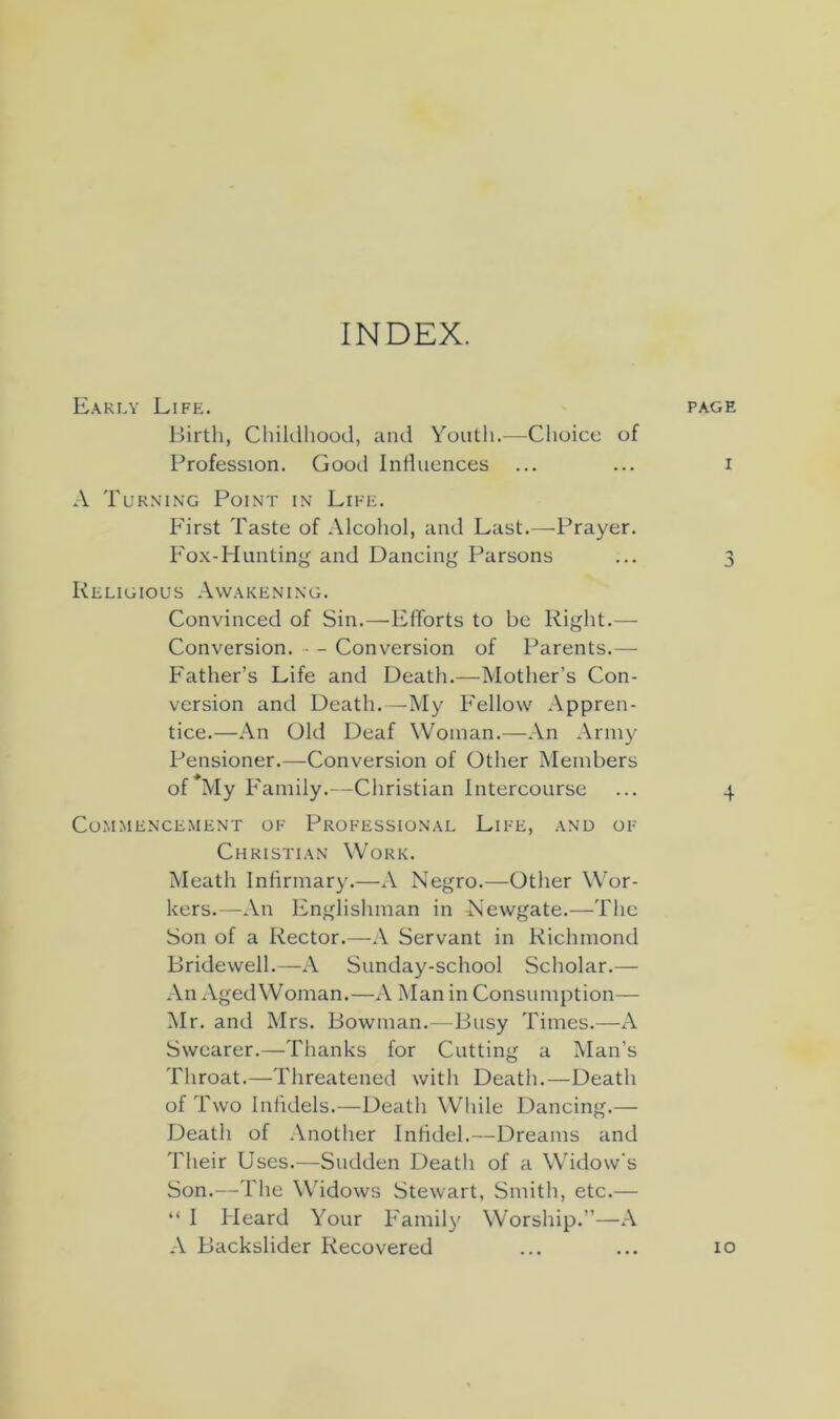 INDEX. Early Life. Birth, Childhood, and Youth.—Choico of Profession. Good Influences A Tur.mng Point in Life. First Taste of Alcohol, and Last.—Prayer. Fo.x-Hunting and Dancing Parsons Religious Awakening. Convinced of Sin.—ElTorts to be Right.— Conversion. ■ - Conversion of Parents.— Father’s Life and Death.—Mother’s Con- version and Death.—My Fellow Appren- tice.—An Old Deaf Woman.—-An Army Pensioner.—Conversion of Other Members of My Family.- -Christian Intercourse Commencement of Professional Life, and of Christian Work. Meath Infirmary.—A Negro.—Other Wor- kers.—An Englishman in Newgate.—The Son of a Rector.—A Servant in Richmond Bridewell.—A Sunday-school Scholar.— An Aged Woman.—A Man in Consumption— Mr. and Mrs. Bowman.—Busy Times.—A Swearer.—Thanks for Cutting a Man’s Throat.—Threatened with Death.—Death of Two Infidels.—Death While Dancing.— Death of Another Infidel.—Dreams and Their Uses.—Sudden Death of a Widow’s Son.—The Widows Stewart, Smith, etc.— “ I Heard Your Family Worship.”—A A Backslider Recovered