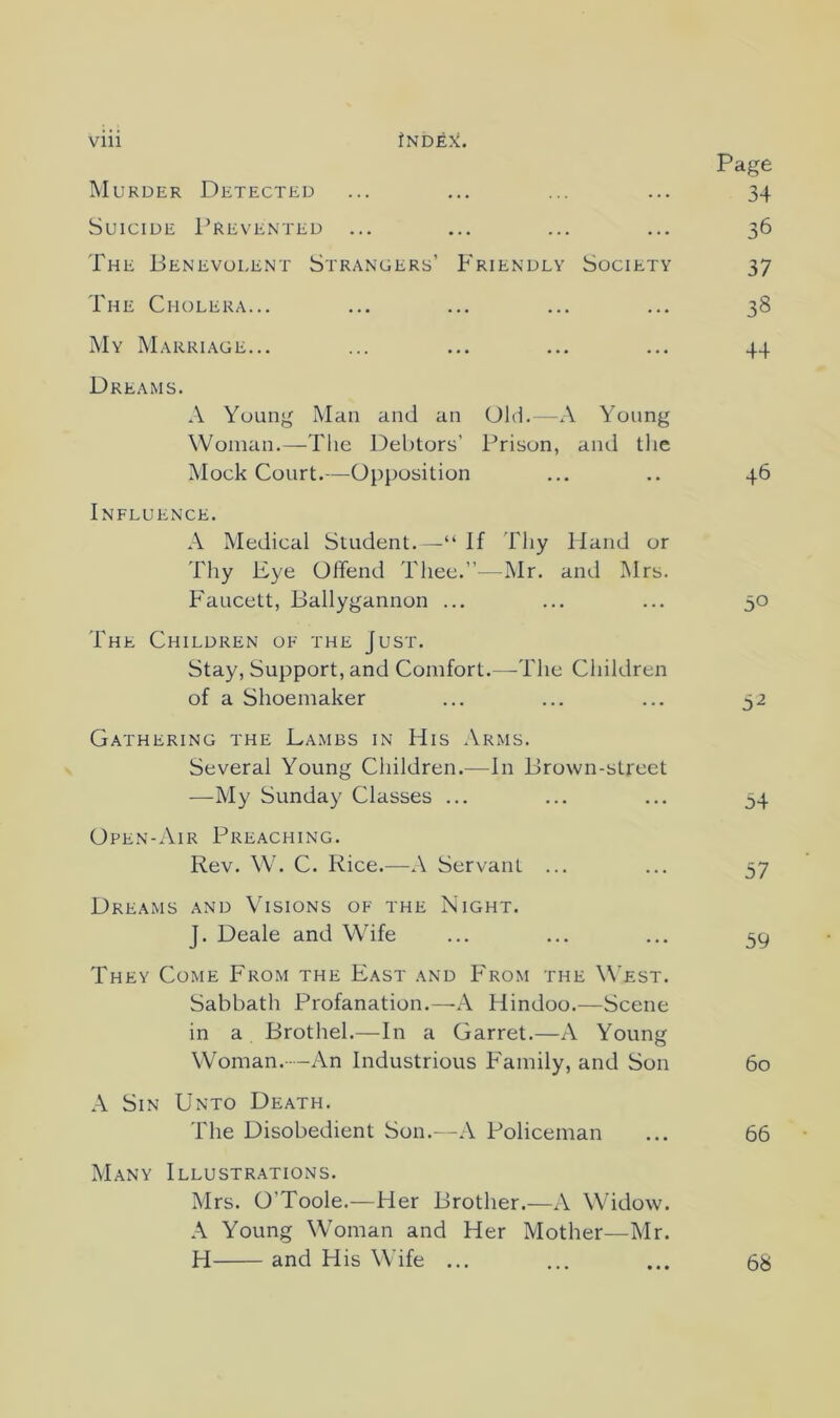 Page IMurder Detected ... ... ... ... 34 Suicide Prevented ... ... ... ... 36 The Benevolent Strangers’ Friendly Society 37 The Cholera... ... ... ... ... 38 My Marriage... ... ... ... ... 44 Dreams. A Young Man and an Old.—A Young Woman.—The Debtors’ Prison, and the Mock Court.—Opposition ... .. 46 Influence. A Medical Student. —“ If Thy Hand or Tliy Eye Offend Thee.”—Mr. and Mrs. Faucett, Ballygannon ... ... ... 50 The Children of the Just. Stay, Support, and Comfort.—-The Children of a Shoemaker ... ... ... 32 Gathering the Lambs in His Arms. Several Young Children.—In Brown-street —My Sunday Classes ... ... ... 34 Open-Air Preaching. Rev. W. C. Rice.—A Servant ... ... 37 Dreams and Visions of the Night. J. Deale and Wife ... ... ... 39 They Come From the East and P'rom the West. Sabbath Profanation.—A Hindoo.—Scene in a Brothel.—In a Garret.—A Young Woman.--An Industrious Family, and Son 60 A Sin Unto Death. The Disobedient Son.—A Policeman ... 66 Many Illustr.ations. Mrs. O’Toole.—Her Brother.—A Widow. A Young Woman and Her Mother—Mr. H and His Wife ... 68