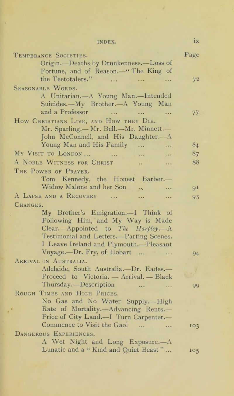 Temperance Societies. Page Origin.—Deaths by Drunkenness.—Loss of Fortune, and of Reason.—“ The King of the Teetotalers.” ... ... ... 72 Seasonable Words. Unitarian.—A Young Man.—Intended Suicides.—My Brother.—A Young Man and a Professor ... ... ... 77 How Christians Live, and How they Die. Mr. Sparling.— Mr. Bell.—-Mr. Minnett.— John McConnell, and His Daughter.—A Young Man and His Family ... ... 84 My Visit to London ... ... ... ... 87 A Noble Witness for Christ .. ... 88 The Power of Prayer. Tom Kennedy, the Honest Barber.— Widow Malone and her Son ... ... yi A Lapse and a Recovery ... ... ... 93 Changes. My Brother’s Emigration.—1 Think of Following Him, and My Way is Made Clear.—Appointed to The Havpley.—A Testimonial and Letters.—Parting Scenes. I Leave Ireland and Plymouth.—Pleasant Voyage.—Dr. Fry, of Hobart ... ... 94 Arrival in Australia. Adelaide, South Australia.—Dr. Eades.— Proceed to Victoria. — Arrival. — Black Thursday.—Description ... ... gy Rough Times and High Prices. No Gas and No Water Supply.—High Rate of Mortality.—Advancing Rents.— Price of City Land.—I Turn Carpenter.— Commence to Visit the Gaol ... ... 103 Dangerous Experiences. A Wet Night and Long Exposure.—A Lunatic and a “ Kind and Quiet Beast ”... 105