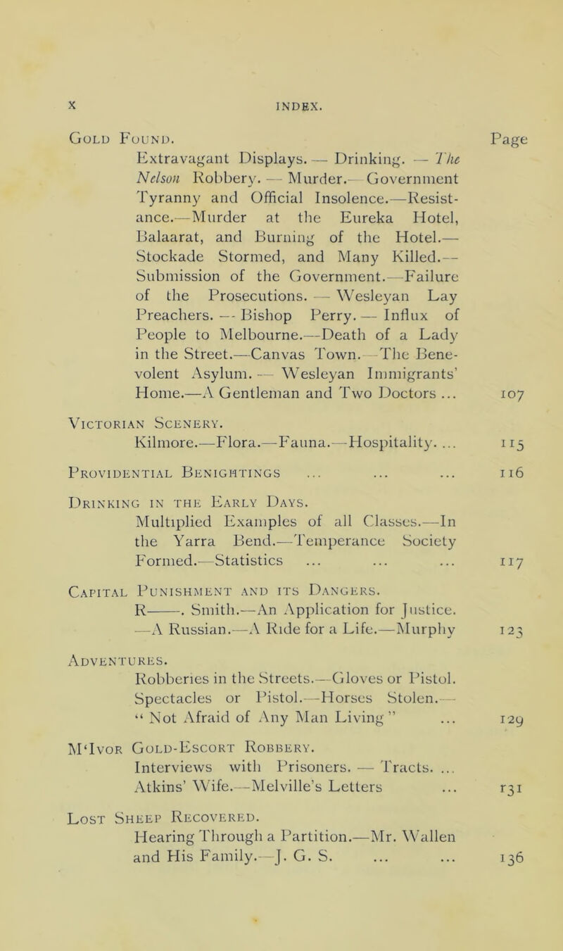 Gold Found. Page Extravagant Displays. — Drinking. — The Nelson Robbery. - Murder.— Government Tyranny and Official Insolence.—Resist- ance.—Murder at the Eureka Hotel, Dalaarat, and Burning of tlie Hotel.— Stockade Stormed, and Many Killed,— Submission of the Government.—Failure of the Prosecutions. — Wesleyan Lay Preachers. — Bishop Perry, — Influx of People to Melbourne.—Death of a Lady in the Street.—Canvas Town. -The Bene- volent Asylum. -- Wesleyan Immigrants’ Home.—A Gentleman and Two Doctors ... 107 Victorian Scenery. Kilmore.^—Flora.—Fauna.- -Hospitality. ... 115 Providential Benigmtings ... ... ... 116 Drinking in the Early Days. Multiplied Examples of all Classes.—In the Yarra Bend.—Temperance Society Formed.—Statistics ... ... ... 117 Capital Punishment and its Dangers. R . Smith,—An Application for Justice. —A Russian.—A Ride for a Life,—Murphy 123 Adventures. Robberies in the .Streets.—Gloves or Pistol. Spectacles or Pistol.- -Horses Stolen.— “ Not Afraid of Any Man Living” ... 129 M‘Ivor Gold-Escort Robbery. Interviews with Prisoners. — Tracts. ... Atkins’ Wife. -Melville’s Letters ... r3i Lost Sheep Recovered. Hearing Through a Partition,—Mr. Wallen and His Family. J. G. S. ... ... 136