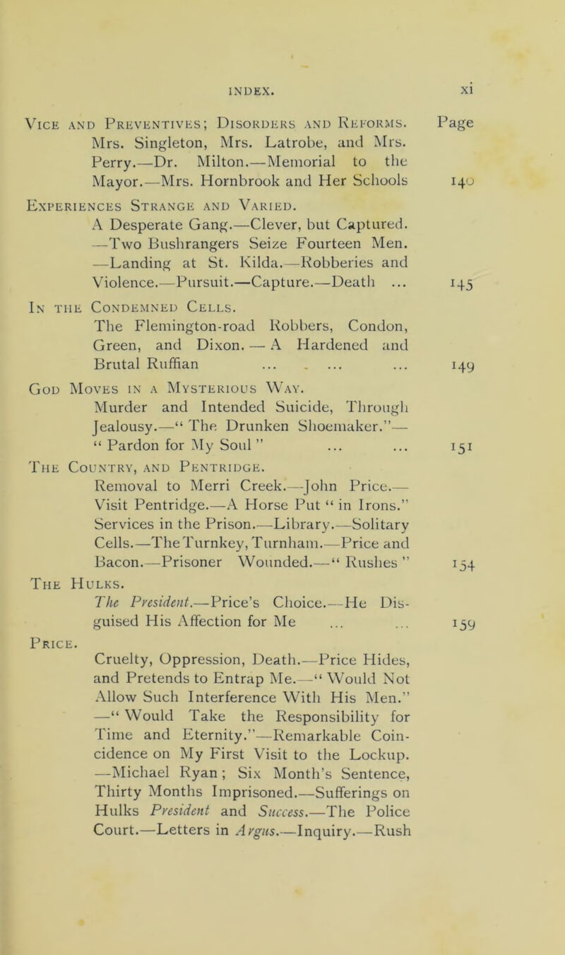 Vice and Preventives; Disorders and Rei-orms. Mrs. Singleton, Mrs. Latrobe, and Mrs. Perry.—Dr. Milton.—Memorial to the Mayor.—Mrs. Hornbrook and Her Schools Experiences Strange and Varied. A Desperate Gang.—Clever, but Captured. —Two Bushrangers Seize Fourteen Men. —Landing at St. Kilda.—Robberies and Violence.—Pursuit.—Capture.—Death ... In the Condemned Cells. The Flemington-road Robbers, Condon, Green, and Dixon. — A Hardened and Brutal Ruffian God Moves in a Mysterious Way. Murder and Intended Suicide, Through Jealousy.—“ The Drunken Shoemaker.”— “ Pardon for My Soul ” The Country, and Pkntridge. Removal to Merri Creek.—John Price.— Vhsit Pentridge.—A Horse Put “ in Irons.” Services in the Prison.—Library.—Solitary Cells.—The Turnkey, Turnham.—Price and Bacon.—Prisoner Wounded.—“ Rushes ” The Hulks. The Fvesident.—Price’s Choice.- He Dis- guised His Affection for Me Price. Cruelty, Oppression, Death.—Price Hides, and Pretends to Entrap Me.—“ Would Not Allow Such Interference With His Men.” —“ Would Take the Responsibility for Time and Eternity.”—Remarkable Coin- cidence on My Pdrst Visit to the Lockup. —Michael Ryan ; Six Month’s Sentence, Thirty Months Imprisoned.—Sufferings on Hulks President and Success.—The Police Court.—Letters in Argus.—Inquiry.—Rush