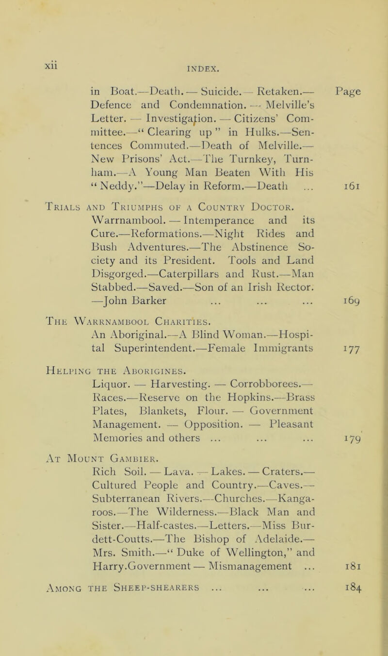 in Boat.—Death.— Suicide. - Retaken.— Page Defence and Condemnation. — Melville’s Letter. — Investigation. — Citizens’ Com- mittee.—“ Clearing up ” in Hulks.—Sen- tences Commuted.—Death of Melville.— New Prisons’ Act.—I'lie Turnkey, Turn- ham.--A Young Man Beaten With His “Neddy.”—Delay in Reform.—Death ... i6i Tri.\ls and Triumphs of a Country Doctor. Warrnambool. — Intemperance and its Cure.—Reformations.—Night Rides and Bush Adventures.—The Abstinence So- ciety and its President. Tools and Land Disgorged.—^Caterpillars and Rust.—Man Stabbed.—Saved.—Son of an Irish Rector. —John Barker ... ... ... 169 The Warrnambool Charities. An Aboriginal.—A Blind Woman.—Hospi- tal Superintendent.—Female Immigrants 177 Helping the Aborigines. Liquor. — Harvesting. — Corrobborees.— Races.—Reserve on the Hopkins.—Brass Plates, Blankets, Flour. — Government Management. — Opposition. — Pleasant Memories and others ... ... ... 179 At Mount Gambier. Rich Soil. — Lava. — Lakes. — Craters.— Cultured People and Country.—Caves.— Subterranean Rivers.—Churches.—Kanga- roos.—The Wilderness.—Black Man and Sister.—Half-castes.—Letters.—Miss Bur- dett-Coutts.—The Bishop of .Vdelaide.— Mrs. Smith.—■“ Duke of Wellington,” and Harry.Government—Mismanagement ... 181 Among the Sheep-shearers ... ... ... 184