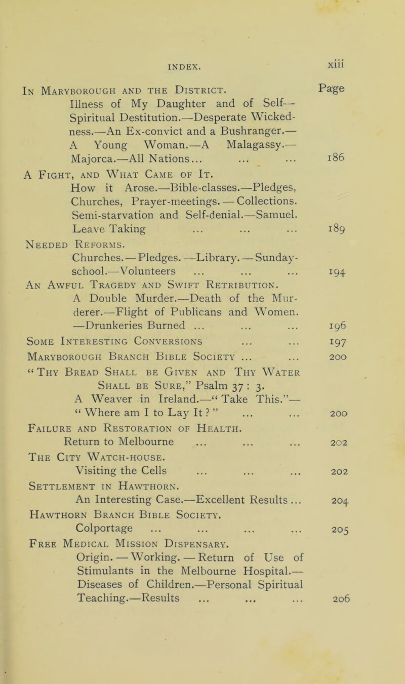 In Maryborough and the District. Page Illness of My Daughter and of Self— Spiritual Destitution.—Desperate Wicked- ness.—An Ex-con\dct and a Bushranger.— A Young Woman.—A Malagassy.— Majorca.—All Nations... ... ... i86 A Fight, and What Came of It. How it Arose.—Bible-classes.—Pledges, Churches, Prayer-meetings. — Collections. Semi-starvation and Self-denial.—Samuel. Leave Taking ... ... ... 189 Needed Reforms. Churches. — Pledges. —Library. — Sunday- school.—Volunteers ... ... ... 194 An Awful Tragedy and Swift Retribution. A Double Murder.—Death of the Mur- derer.—Flight of Publicans and Women. —Drunkeries Burned ... ... ... 196 Some Interesting Conversions ... ... 197 Maryborough Branch Bible Society ... ... 200 “Thy Bread Shall be Given and Thy Water Shall be Sure,” Psalm 37 : 3. A Weaver in Ireland.—“ Take This.”— “ Where am I to La}' It ? ” ... ... 200 Failure and Restoration of Health. Return to Melbourne ... ... ... 202 The City Watch-house. Visiting the Cells ... ... ... 202 Settlement in Hawthorn. An Interesting Case.—Excellent Results... 204 Hawthorn Branch Bible Society. Colportage ... ... ... ... 205 Free Medical Mission Dispensary. Origin.—Working. — Return of Use of Stimulants in the Melbourne Hospital.— Diseases of Children.—Personal Spiritual Teaching.—Results ... ... ... 206