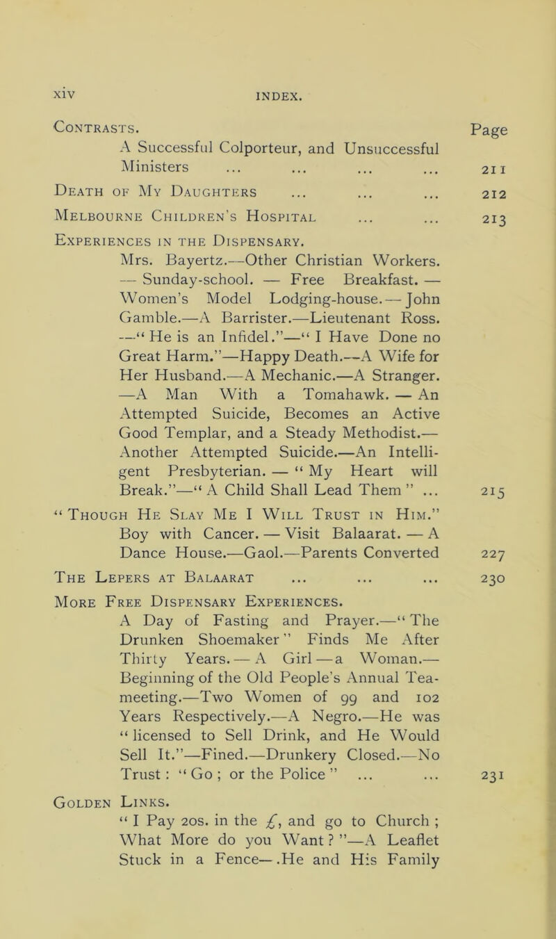 Contrasts. A Successful Colporteur, and Unsuccessful Ministers Death of My Daughters Melbourne Children’s Hospital Experiences in the Dispensary. Mrs. Bayertz.—Other Christian Workers. — Sunday-school. — Free Breakfast. — Women’s Model Lodging-house. — John Gamble.—A Barrister.—Lieutenant Ross. —“ He is an Infidel.”—“ I Have Done no Great Harm.”—Happy Death.—A Wife for Her Husband.—A Mechanic.—A Stranger. —A Man With a Tomahawk. — An Attempted Suicide, Becomes an Active Good Templar, and a Steady Methodist.— Another Attempted Suicide.—An Intelli- gent Presbyterian. — “ My Heart will Break.”—“ A Child Shall Lead Them ” ... Though He Slay Me I Will Trust in Him.” Boy with Cancer. — Visit Balaarat. — A Dance House.—Gaol.—Parents Converted The Lepers at Balaarat More Free Dispensary Experiences. A Day of Fasting and Prayer.—“ The Drunken Shoemaker ” Finds Me After Thirty Years. — A Girl—a Woman.— Beginning of the Old People’s Annual Tea- meeting.—Two Women of 99 and 102 Years Respectively.—A Negro.—He was “ licensed to Sell Drink, and He Would Sell It.”—Fined.—Drunkery Closed.^—No Trust: “Go; or the Police ” Golden Links. “ I Pay 20s. in the and go to Church ; What More do you Want ? ”—A Leaflet Stuck in a Fence—.He and His Family