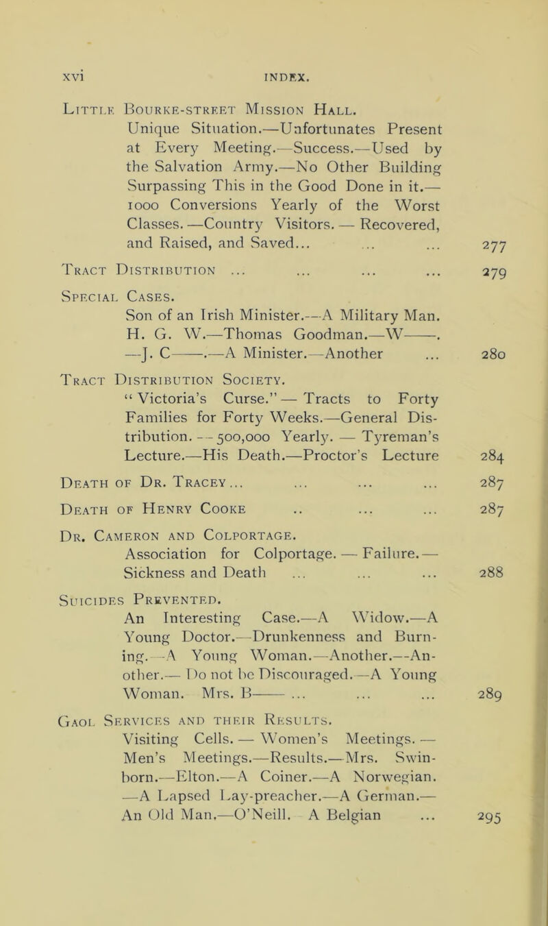 Litti.k Bourkf.-stkert Mission Hall. Unique Situation.—Unfortunates Present at Every Meeting.—Success.—Used by the Salvation Army.—No Other Building Surpassing This in the Good Done in it.— looo Conversions Yearly of the Worst Classes. —Country Visitors. — Recovered, and Raised, and Saved... ... ... 277 Tract Distribution ... ... ... ... 279 Special Cases. Son of an Irish Minister.—A Military Man. H. G. W.—Thomas Goodman.—W . —J. C .—A Minister.—Another ... 280 Tract Distribution Society. “Victoria’s Curse.”—Tracts to Forty Families for Forty Weeks.—General Dis- tribution. --500,000 Yearl)L — Tyreman’s Lecture.—His Death.—Proctor’s Lecture 284 Death OF Dr. Tracey... ... ... ... 287 De.ath of Henry Cooke .. ... ... 287 Dr. Cameron and Colportage. Association for Colportage. — Failure.— Sickness and Death ... ... ... 288 Suicides Prevented. An Interesting Case.—A Widow.—A Young Doctor.--Drunkenness and Burn- ing. -A Young Woman.—Another.—An- other.— 1 )o not be Discouraged.—A Young Woman. Mrs. B-—— ... ... ... 289 Gaol Services and their Results. Visiting Cells. — Women’s Meetings. — Men’s Meetings.—Results.—Mrs. Swin- born.—Elton.—A Coiner.—A Norwegian. —A Lapsed Lay-preacher.—A German.— An Old Alan.—O’Neill. A Belgian ... 295