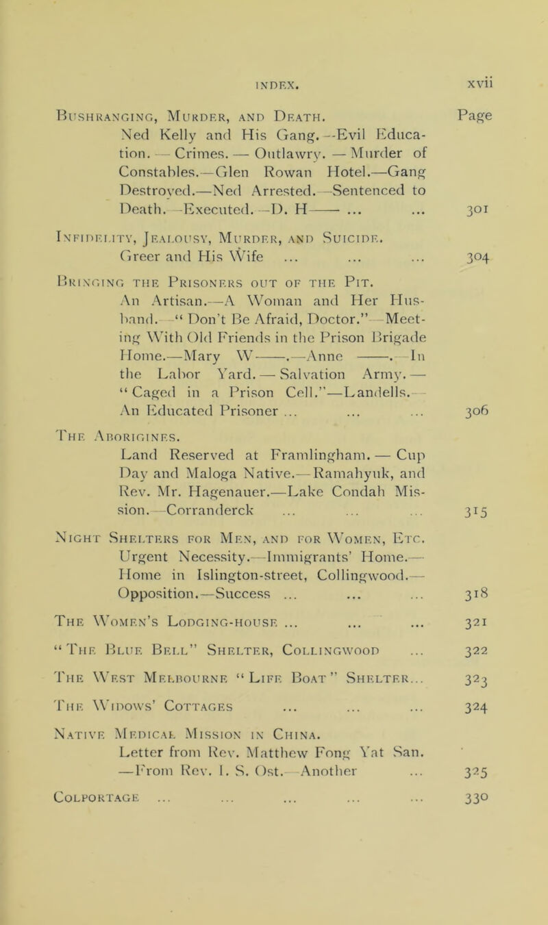 Bushran'ging, Murder, and Death. Page Ned Kelly and His Gang.--Evil Educa- tion. Crimes. — Outlawry. — Murder of Constables.—Glen Rowan Hotel.—Gang Destroyed.—Ne(l Arrested. Death. —Executed. ---D. H - Sentenced to 301 Infidelity, Jeai.oilsv, Murder, and Greer and His Wife Suicide. 304 pRINGING THE PRISONERS OUT OF THE PiT. An .-\rtisan.—A Woman and Her Hus- band. Don’t Be Afraid, Doctor.”—Meet- ing Wdth Old Friends in tlic Prison Brigade Home.—Mary W .—Anne . — In the Labor Yard. — .Salvation Arm}'.— “Caged in a Prison Cell.”—Landells.— An l^ducated Prisoner ... ... ... 306 The .\noRiGiNES. Land Reserved at Framlingham. — Cup Day and Maloga Native.- Ramahynk, and Rev. Mr. Hagenauer.—Lake Condab Mis- sion. Corranderck ... ... . . 315 Night .Shelters for Men, and for W’omen, Etc. Urgent Necessity. Immigrants’ Home.— Home in Islington-street, Collingwood.— Opposition.—Success ... ... ... 318 The Women’s Lodging-house ... ... ... 321 “'fuF. Blue Bei.l” Shelter, Collingwood ... 322 The West Melbourne “Life Boat” Shelter... 323 'Fhe Widows’ Cottages ... ... ... 324 Native Medical Mission in China. Letter from Rev. Matthew Fong Yat San. — b'rom Rev. I. S. Ost. Another ... 325 CoLPOUT.AGE ... ... ... ... ... 330