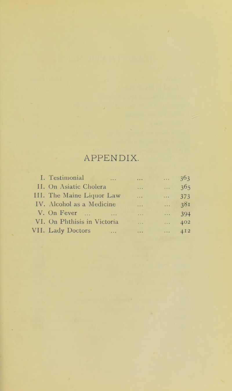 APPENDIX. 1. Testimonial 363 II. On Asiatic Cholera ••• 365 III. The Maine Liquor Law 373 IV. Alcohol as a Medicine ... 3«i V. On Fever 394 VI. On Phthisis in Victoria 402 VII. Lady Doctors ... 412