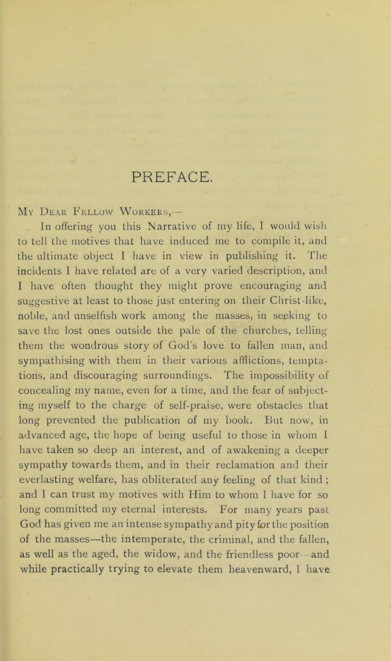 PREFACE. My Dear Fellow Workers,— In offering you this Narrative of my life, I would wish to tell the motives that have induced me to compile it, and the ultimate object I have in view in publishing it. The incidents I have related are of a very varied description, and I have often thought they might prove encouraging and suggestive at least to those just entering on their Christdike, noble, and unselfish work among the masses, in seeking to save the lost ones outside the pale of the churches, telling them the wondrous story of God's love to fallen man, and sympathising with them in their various afflictions, tempta- tions, and discouraging surroundings. The impossibility of concealing my name, even for a time, and the fear of subject- ing myself to the charge of self-praise, were obstacles that long prevented the publication of my book. But now, in advanced age, the hope of being useful to those in whom I have taken so deep an interest, and of awakening a deeper sympathy towards them, and in their reclamation and their everlasting welfare, has obliterated any feeling of that kind ; and I can trust my motives with Him to whom I have for so long committed my eternal interests. For many years past God has given me an intense sympathy and pity for the position of the masses—the intemperate, the criminal, and the fallen, as well as the aged, the widow, and the friendless poor—and while practically trying to elevate them heavenward, 1 have