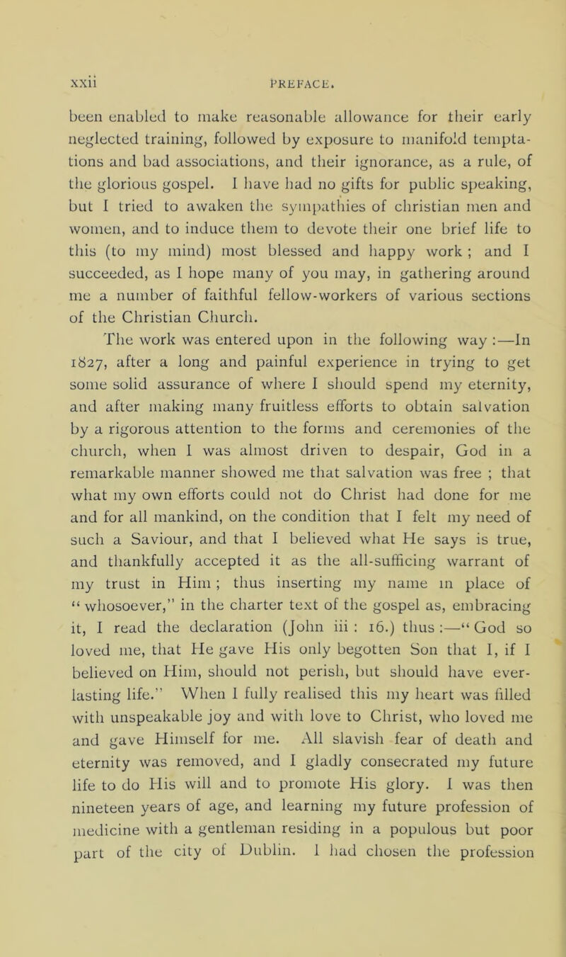 been enabled to make reasonable allowance for their early neglected training, followed by exposure to manifold tempta- tions and bad associations, and their ignorance, as a rule, of the glorious gospel. 1 have had no gifts for public speaking, but I tried to awaken the sympathies of Christian men and women, and to induce them to devote their one brief life to this (to my mind) most blessed and happy work ; and I succeeded, as I hope many of you may, in gathering around me a number of faithful fellow-workers of various sections of the Christian Church. The work was entered upon in the following way :—In 1827, after a long and painful experience in trying to get some solid assurance of where 1 should spend my eternity, and after making many fruitless efforts to obtain salvation by a rigorous attention to the forms and ceremonies of the church, when 1 was almost driven to despair, God in a remarkable manner showed me that salvation was free ; that what my own efforts could not do Christ had done for me and for all mankind, on the condition that I felt my need of such a Saviour, and that I believed what He says is true, and thankfully accepted it as the all-sufficing warrant of my trust in Him ; thus inserting my name 111 place of “ whosoever,’’ in the charter text of the gospel as, embracing it, I read the declaration (John iii : 16.) thus :—“ God so loved me, that He gave His only begotten Son that I, if 1 believed on Him, should not perish, but should have ever- lasting life.” When 1 fully realised this my heart was filled with unspeakable joy and with love to Christ, who loved me and gave Himself for me. All slavish fear of death and eternity was removed, and I gladly consecrated my future life to do His will and to promote His glory. I was then nineteen years of age, and learning my future profession of medicine with a gentleman residing in a populous but poor part of the city ol Dublin. 1 had chosen the profession