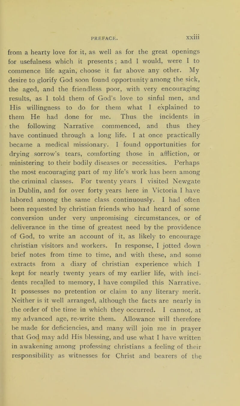from a hearty love for it, as well as for the great openings for usefulness which it presents ; and I would, were I to commence life again, choose it far above any other. My desire to glorify God soon found opportunity among the sick, the aged, and the friendless poor, with very encouraging results, as 1 told them of God’s love to sinful men, and His willingness to do for them what I explained to them He had done for me. Thus the incidents in the following Narrative commenced, and thus they have continued through a long life. I at once practical!}- became a medical missionary. I found opportunities for drying sorrow’s tears, comforting those in affliction, or ministering to their bodily diseases or necessities. Perhaps the most encouraging part of my life’s work has been among the criminal classes. For twenty years I visited Newgate in Dublin, and for over forty years here in Victoria I have labored among the same class continuously. I had often been requested by Christian friends who had heard of some conversion under very unpromising circumstances, or of deliverance in the time of greatest need by the providence of God, to write an account of it, as likely to encourage Christian visitors and workers. In response, I jotted down brief notes from time to time, and with these, and some extracts from a diary of Christian experience which I kept for nearly twenty years of my earlier life, with inci- dents recalled to memory, I have compiled this Narrative. It possesses no pretention or claim to any literary merit. Neither is it well arranged, although the facts are nearly in the order of the time in which they occurred. I cannot, at my advanced age, re-write them. Allowance will therefore be made for deficiencies, and many will join me in prayer that God may add His blessing, and use what I have written in awakening among professing Christians a feeling of their responsibility as witnesses for Christ and bearers of the