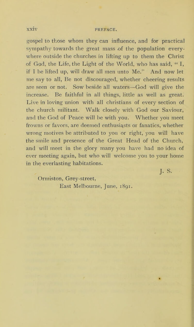 gospel to those whom they can influence, and for practical sjmipath}' towards the great mass -of the population every- where outside the churches in lifting up to them the Christ of God, the Life, the Light of the World, who has said, “ I, if I be lifted up, will draw all men unto Me.” And now let me say to all. Be not discouraged, whether cheering results are seen or not. Sow beside all waters—God will give the increase. Be faithful in all things, little as well as great. Live in loving union with all Christians of every section of the church militant. Walk closely with God our Saviour, and the God of Peace will be with you. Whether you meet frowns or favors, are deemed enthusiasts or fanatics, whether wrong motives be attributed to 3'ou or right, you will have the smile and presence of the Great Head of the Church, and will meet in the glory many you have had no idea of ever meeting again, but who will welcome you to your home in the everlasting habitations. J. S. Ormiston, Gre^^-street, East Melbourne, June, 1891.