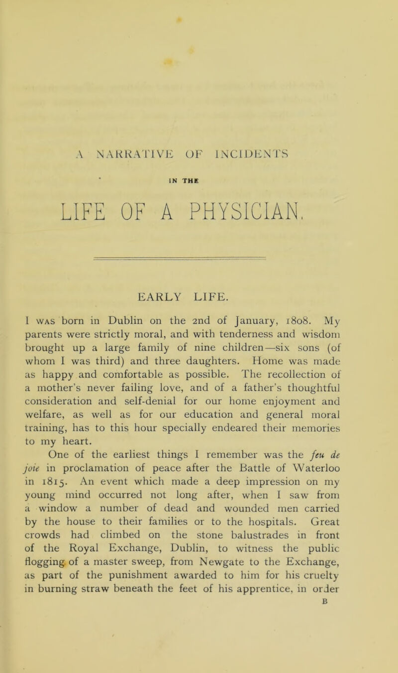 A NAKRA'riVE OF INCl DFN'l'S IN THE LIFE OF A PHYSICIAN. EARLY LIFE. I WAS born in Dublin on the 2nd of January, 1808. My parents were strictly moral, and with tenderness and wisdom brought up a large family of nine children—six sons (of whom I was third) and three daughters. Home was made as happy and comfortable as possible. The recollection of a mother’s never failing love, and of a father’s thoughtful consideration and self-denial for our home enjoyment and welfare, as well as for our education and general moral training, has to this hour specially endeared their memories to my heart. One of the earliest things I remember was the feu de joie in proclamation of peace after the Battle of Waterloo in 1815. An event which made a deep impression on my young mind occurred not long after, when I saw from a window a number of dead and wounded men carried by the house to their families or to the hospitals. Great crowds had climbed on the stone balustrades in front of the Royal Exchange, Dublin, to witness the public flogging of a master sweep, from Newgate to the Exchange, as part of the punishment awarded to him for his cruelty in burning straw beneath the feet of his apprentice, in order B