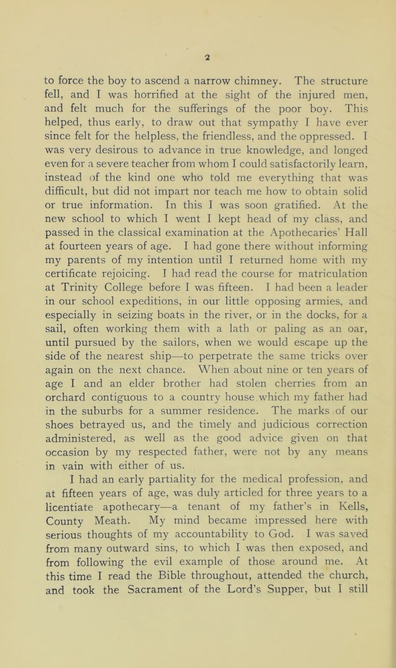 to force the boy to ascend a narrow chimney. The structure fell, and I was horrified at the sight of the injured men, and felt much for the sufferings of the poor boy. This helped, thus early, to draw out that sympathy I have ever since felt for the helpless, the friendless, and the oppressed. I was very desirous to advance in true knowledge, and longed even for a severe teacher from whom I could satisfactorily learn, instead of the kind one who told me everything that was difficult, but did not impart nor teach me how to obtain solid or true information. In this I was soon gratified. At the new school to which I went I kept head of my class, and passed in the classical examination at the Apothecaries’ Hall at fourteen years of age. I had gone there without informing my parents of my intention until I returned home with my certificate rejoicing. I had read the course for matriculation at Trinity College before I was fifteen. I had been a leader in our school expeditions, in our little opposing armies, and especially in seizing boats in the river, or in the docks, for a sail, often working them with a lath or paling as an oar, until pursued by the sailors, when we would escape up the side of the nearest ship—to perpetrate the same tricks over again on the next chance. When about nine or ten years of age I and an elder brother had stolen cherries from an orchard contiguous to a country house.which my father had in the suburbs for a summer residence. The marks of our shoes betrayed us, and the timely and judicious correction administered, as well as the good advice given on that occasion by my respected father, were not by any means in vain with either of us. I had an early partiality for the medical profession, and at fifteen years of age, was duly articled for three years to a licentiate apothecary—a tenant of my father’s in Kells, County Meath. My mind became impressed here with serious thoughts of my accountability to God. I was saved from many outward sins, to which I was then exposed, and from following the evil example of those around me. At this time I read the Bible throughout, attended the church, and took the Sacrament of the Lord’s Supper, but I still