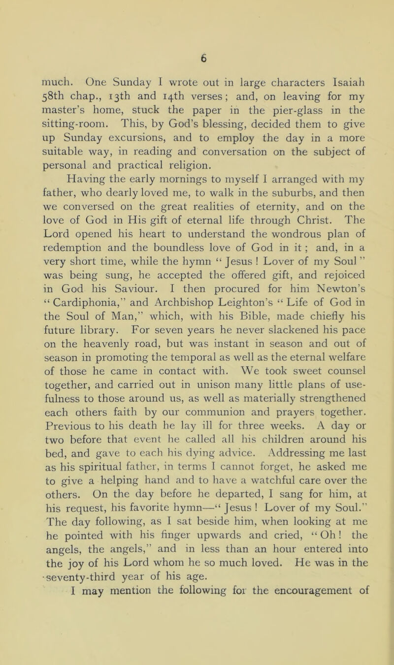 much. One Sunday I wrote out in large characters Isaiah 58th chap., 13th and 14th verses; and, on leaving for my master’s home, stuck the paper in the pier-glass in the sitting-room. This, by God’s blessing, decided them to give up Sunday excursions, and to employ the day in a more suitable way, in reading and conversation on the subject of personal and practical religion. Having the early mornings to myself I arranged with my father, who dearly loved me, to walk in the suburbs, and then we conversed on the great realities of eternity, and on the love of God in His gift of eternal life through Christ. The Lord opened his heart to understand the wondrous plan of redemption and the boundless love of God in it; and, in a very short time, while the hymn “ Jesus ! Lover of my Soul ” was being sung, he accepted the offered gift, and rejoiced in God his Saviour. I then procured for him Newton’s “ Cardiphonia,” and Archbishop Leighton’s “ Life of God in the Soul of Man,” which, with his Bible, made chiefly his future library. For seven years he never slackened his pace on the heavenly road, but was instant in season and out of season in promoting the temporal as well as the eternal welfare of those he came in contact with. We took sweet counsel together, and carried out in unison many little plans of use- fulness to those around us, as well as materially strengthened each others faith by our communion and prayers together. Previous to his death he lay ill for three weeks. A day or two before that event he called all his children around his bed, and gave to each his dying advice. Addressing me last as his spiritual father, in terms I cannot forget, he asked me to give a helping hand and to have a watchful care over the others. On the day before he departed, 1 sang for him, at his request, his favorite hymn—“ Jesus ! Lover of my Soul.” The day following, as 1 sat beside him, when looking at me he pointed with his finger upwards and cried, “ Oh! the angels, the angels,” and in less than an hour entered into the joy of his Lord whom he so much loved. He was in the •seventy-third year of his age. I may mention the following for the encouragement of