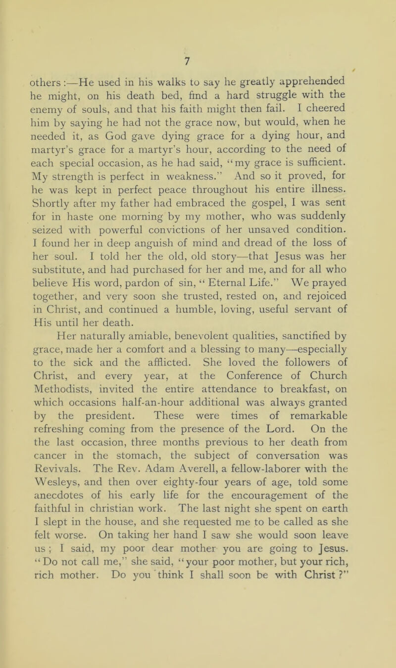 othersHe used in his walks to say he greatly apprehended he might, on his death bed, ftnd a hard struggle with the enemy of souls, and that his faith might then fail. I cheered him by saying he had not the grace now, but would, when he needed it, as God gave dying grace for a dying hour, and martyr’s grace for a martyr’s hour, according to the need of each special occasion, as he had said, “my grace is sufficient. My strength is perfect in weakness.” And so it proved, for he was kept in perfect peace throughout his entire illness. Shortly after my father had embraced the gospel, I was sent for in haste one morning by my mother, who was suddenly seized with powerful convictions of her unsaved condition. I found her in deep anguish of mind and dread of the loss of her soul. I told her the old, old story—that Jesus was her substitute, and had purchased for her and me, and for all who believe His word, pardon of sin, “ Eternal Life.” We prayed together, and very soon she trusted, rested on, and rejoiced in Christ, and continued a humble, loving, useful servant of His until her death. Her naturally amiable, benevolent qualities, sanctified by grace, made her a comfort and a blessing to many—especially to the sick and the afflicted. She loved the followers of Christ, and every year, at the Conference of Church Methodists, invited the entire attendance to breakfast, on which occasions half-an-hour additional was always granted by the president. These were times of remarkable refreshing coming from the presence of the Lord. On the the last occasion, three months previous to her death from cancer in the stomach, the subject of conversation was Revivals. The Rev. Adam Averell, a fellow-laborer with the Wesleys, and then over eighty-four years of age, told some anecdotes of his early life for the encouragement of the faithful in Christian work. The last night she spent on earth 1 slept in the house, and she requested me to be called as she felt worse. On taking her hand I saw she would soon leave us ; 1 said, my poor dear mother you are going to Jesus. “ Do not call me,” she said, “your poor mother, but your rich, rich mother. Do you think I shall soon be with Christ?”