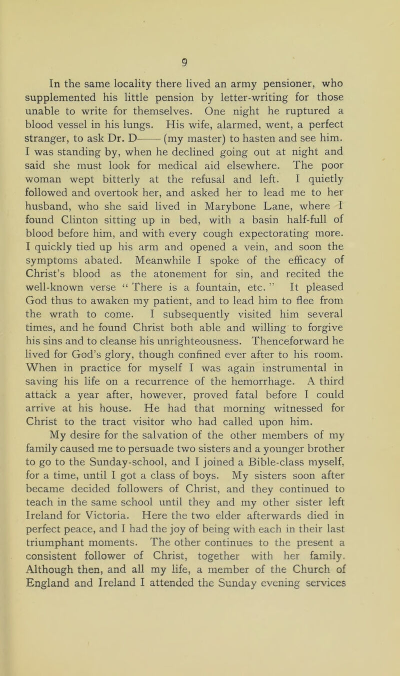 In the same locality there lived an army pensioner, who supplemented his little pension by letter-writing for those unable to write for themselves. One night he ruptured a blood vessel in his lungs. His wife, alarmed, went, a perfect stranger, to ask Dr. D (my master) to hasten and see him. I was standing by, when he declined going out at night and said she must look for medical aid elsewhere. The poor woman wept bitterly at the refusal and left. I quietly followed and overtook her, and asked her to lead me to her husband, who she said lived in Marybone Lane, where I found Clinton sitting up in bed, with a basin half-full of blood before him, and with every cough expectorating more. I quickly tied up his arm and opened a vein, and soon the symptoms abated. Meanwhile I spoke of the efficacy of Christ’s blood as the atonement for sin, and recited the well-known verse “ There is a fountain, etc. ” It pleased God thus to awaken my patient, and to lead him to flee from the wrath to come. I subsequently visited him several times, and he found Christ both able and willing to forgive his sins and to cleanse his unrighteousness. Thenceforward he lived for God’s glory, though confined ever after to his room. When in practice for myself I was again instrumental in saving his life on a recurrence of the hemorrhage. A third attack a year after, however, proved fatal before I could arrive at his house. He had that morning witnessed for Christ to the tract visitor who had called upon him. My desire for the salvation of the other members of my family caused me to persuade two sisters and a younger brother to go to the Sunday-school, and I joined a Bible-class myself, for a time, until I got a class of boys. My sisters soon after became decided followers of Christ, and they continued to teach in the same school until they and my other sister left Ireland for Victoria. Here the two elder afterwards died in perfect peace, and I had the joy of being with each in their last triumphant moments. The other continues to the present a consistent follower of Christ, together with her family. Although then, and all my life, a member of the Church of England and Ireland I attended the Sunday evening services