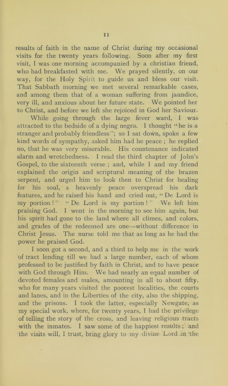 results of faith in the name of Christ during ray occasional visits for the twenty years following. Soon after my first visit, I was one morning accompanied by a Christian friend, who had breakfasted with me. We prayed silently, on our way, for the Holy Spirit to guide us and bless our visit. That Sabbath morning we met several remarkable cases, and among them that of a woman suffering from jaundice, very ill, and anxious about her future state. We pointed her to Christ, and before we left she rejoiced in God her Saviour. While going through the large fever ward, I was attracted to the bedside of a dying negro. I thought “he is a stranger and probably friendless”; so I sat down, spoke a few kind words of sympathy, asked him had he peace ; he replied no, that he was very miserable. His countenance indicated alarm and wretchedness. I read the third chapter of John’s Gospel, to the sixteenth verse ; and, while I and my friend explained the origin and scriptural meaning of the brazen serpent, and urged him to look then to Christ for healing for his soul, a heavenly peace overspread his dark- features, and he raised his hand and cried out, “ De Lord is my portion ! ” “ De Lord is my portion ! ” We left him praising God. I went in the morning to see him again, but his spirit had gone to the land where all climes, and colors, and grades of the redeemed are one—without difference in Clirist Jesus. The nurse told me that as long as he had the power he praised God. I soon got a second, and a third to help me in the work of tract lending till we had a large number, each of whom professed to be justified by faith in Christ, and to have peace with God through Him. We had nearly an equal number of devoted females and males, amounting in all to about fifty, who for many years visited the poorest localities, the courts and lanes, and in the Liberties of the city, also the shipping, and the prisons. I took the latter, especially Newgate, as my special work, where, for twenty years, I had the privilege of telling the story of the cross, and leaving religious tracts with the inmates. I saw some of the happiest results ; and the visits will, I trust, bring glory to my divine Lord -in the