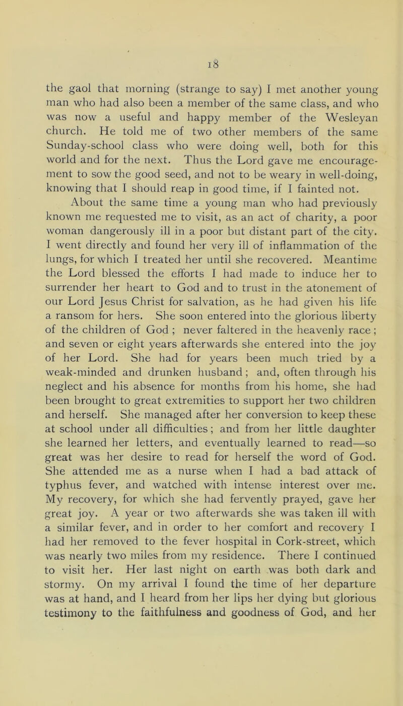 the gaol that morning (strange to say) I met another young man who had also been a member of the same class, and who was now a useful and happy member of the Wesleyan church. He told me of two other members of the same Sunday-school class who were doing well, both for this world and for the next. Thus the Lord gave me encourage- ment to sow the good seed, and not to be weary in well-doing, knowing that I should reap in good time, if I fainted not. About the same time a young man who had previously known me requested me to visit, as an act of charity, a poor woman dangerously ill in a poor but distant part of the city. I went directly and found her very ill of inflammation of the lungs, for which I treated her until she recovered. Meantime the Lord blessed the efforts I had made to induce her to surrender her heart to God and to trust in the atonement of our Lord Jesus Christ for salvation, as he had given his life a ransom for hers. She soon entered into the glorious liberty of the children of God ; never faltered in the heavenly race; and seven or eight years afterwards she entered into the joy of her Lord. She had for years been much tried by a weak-minded and drunken husband ; and, often through his neglect and his absence for months from his home, she had been brought to great extremities to support her two children and herself. She managed after her conversion to keep these at school under all difficulties; and from her little daughter she learned her letters, and eventually learned to read—so great was her desire to read for herself the word of God. She attended me as a nurse when I had a bad attack of typhus fever, and watched with intense interest over me. My recovery, for which she had fervently prayed, gave her great joy. A year or two afterwards she was taken ill with a similar fever, and in order to her comfort and recovery I had her removed to the fever hospital in Cork-street, which was nearly two miles from my residence. There I continued to visit her. Her last night on earth was both dark and stormy. On my arrival I found the time of her departure was at hand, and I heard from her lips her dying but glorious testimony to the faithfulness and goodness of God, and her