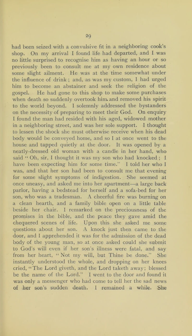 ±9 had been seized with a convulsive fit in a neighboring cook’s shop. On my arrival I found life had departed, and I was no little surprised to recognise him as having an hour or so previously been to consult me at my own residence about some slight ailment. He was at the time someAvhat under the influence of drink ; and, as was ni}^ custom, 1 had urged him to become an abstainer and seek the religion of the gospel. He had gone to this shop to make some purchases when death so suddenly overtook him. and removed his spirit to the world beyond. I solemnly addressed the bystanders on the necessity of preparing to meet their God. On enquiry I found the man had resided with his aged, widowed mother in a neighboring street, and was her sole support. 1 thought to lessen the shock she must otherwise receive when his dead body would be conveyed home, and so 1 at once went to the house and tapped quietly at the door. It was opened b}' a neatly-dressed old woman with a candle in her hand, who said “ Oh, sir, I thought it was my son who had knocked ; I have been expecting him for some time.” 1 told her who I was, and that her son had been to consult me that evening for some slight symptoms of indigestion. She seemed at once uneasy, and asked me into her apartment—a large back parlor, having a bedstead for herself and a sofa-bed for her son, who was a tradesman. A cheerful fire was burning on a clean hearth, and a family bible open on a little table beside her chair. 1 remarked on the preciousness of the promises in the bible, and the peace they gave amid the chequered scenes of life. Upon this she asked me some questions about her son. A knock just then came to the door, and I apprehended it was for the admission of the dead body of the young man, so at once asked could she submit to God’s will even if her son’s illness were fatal, and say from her heart, “Not my will, but Thine be done.” She instantly understood the whole, and dropping on her knees cried, “The Lord giveth, and the Lord taketh away; blessed be the name of the Lord.” I went to the door and found it was only a messenger who had come to tell her the sad news of her son’s sudden death. I remained a while. She