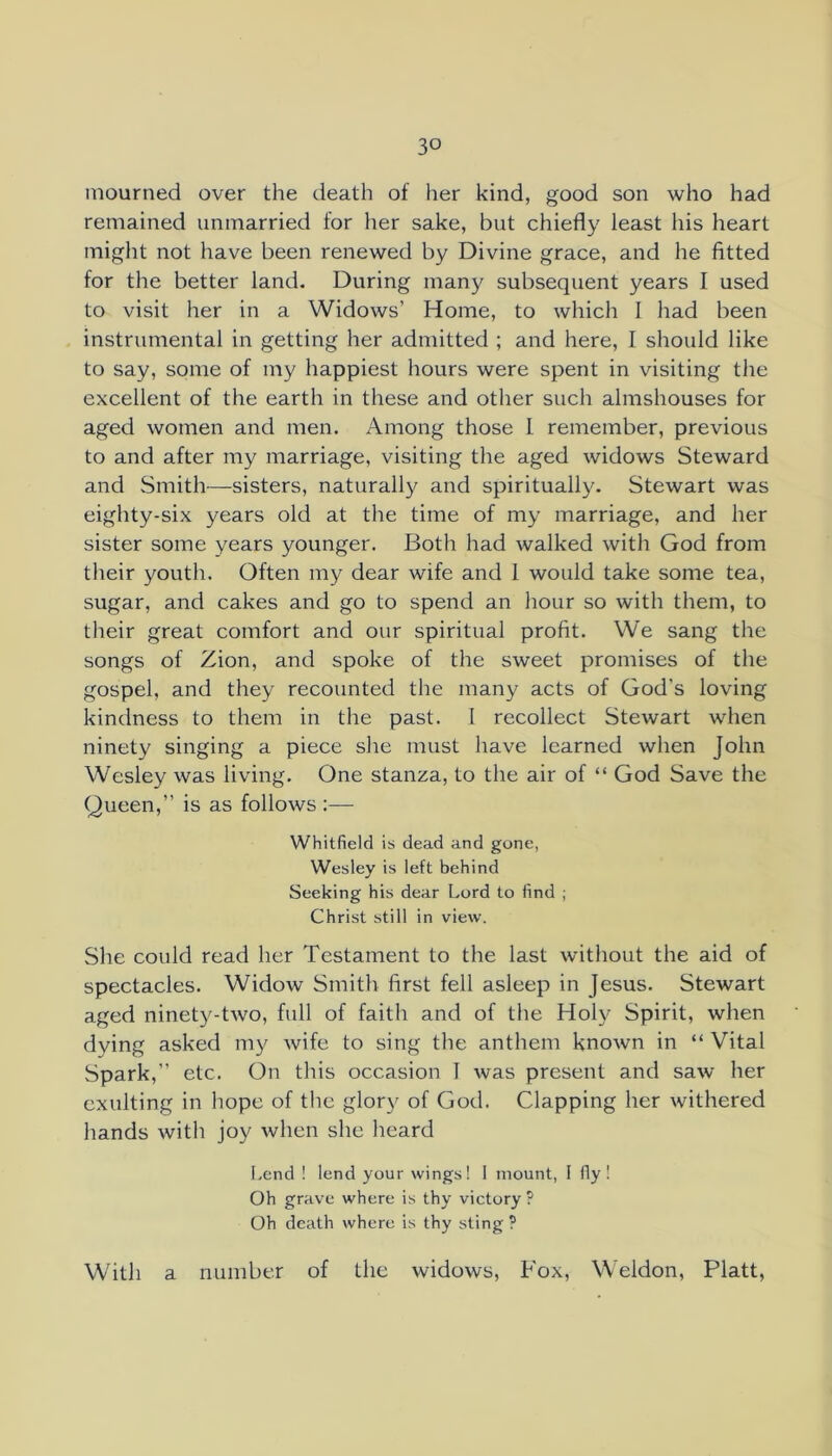 mourned over the death of her kind, good son who had remained unmarried for her sake, but chiefly least his heart might not have been renewed by Divine grace, and he fitted for the better land. During many subsequent years I used to visit her in a Widows’ Home, to which I had been instrumental in getting her admitted ; and here, I should like to say, some of my happiest hours were spent in visiting the excellent of the earth in these and other such almshouses for aged women and men. Among those I remember, previous to and after my marriage, visiting the aged widows Steward and Smith—sisters, naturally and spiritually. Stewart was eighty-six years old at the time of my marriage, and her sister some years younger. Both had walked with God from their youth. Often my dear wife and 1 would take some tea, sugar, and cakes and go to spend an hour so with them, to their great comfort and our spiritual profit. We sang the songs of Zion, and spoke of the sweet promises of the gospel, and they recounted the many acts of God’s loving kindness to them in the past. I recollect Stewart when ninety singing a piece she must have learned when John Wesley was living. One stanza, to the air of “ God Save the Queen,” is as follows :— Whitfield is dead and gone, Wesley is left behind Seeking his dear Lord to find ; Christ still in view. She could read her Testament to the last without the aid of spectacles. Widow Smith first fell asleep in Jesus. Stewart aged ninety-two, full of faith and of the Holy Spirit, when dying asked my Avife to sing the anthem known in “ Vital Spark,” etc. On this occasion I was present and saw her exulting in hope of the glor}^ of God. Clapping her withered hands with joy when she heard Lend ! lend your wings! 1 mount, I fly! Oh grave where is thy victory ? Oh death where is thy sting ? With a number of the widows. Fox, Weldon, Platt,