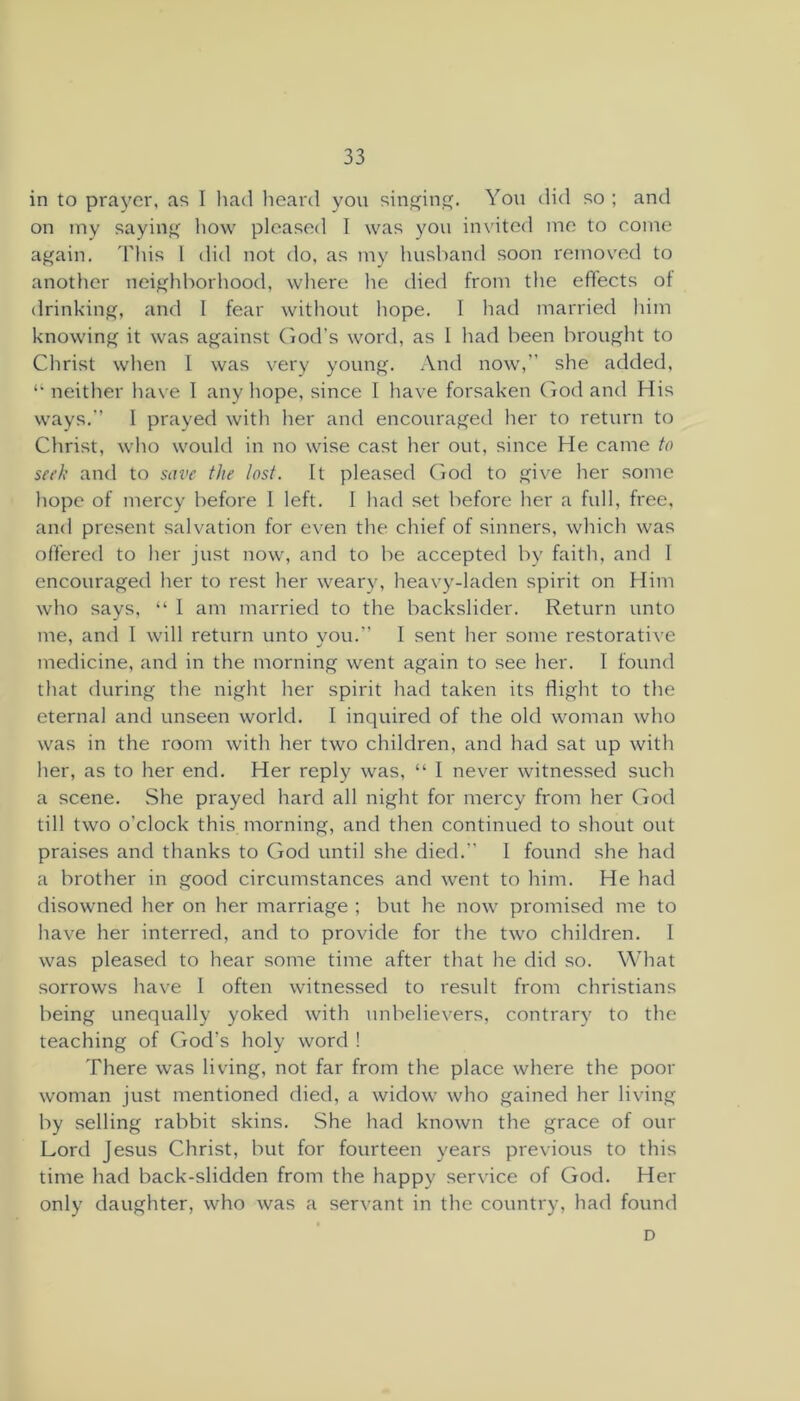 in to prayer, as I had heard you sin^in. You did so ; and on iny sayinf^ liow pleased I was you invited me to come again. 'Phis 1 did not do, as my husband soon removed to another neighborhood, where lie died from the effects of drinking, and I fear without hope. I had married him knowing it was against (lod’s word, as 1 had been brought to Christ when 1 was very young. And now,” she added, “neither have 1 any hope, since I have forsaken God and His ways.” I prayed with her and encouraged her to return to Christ, who would in no wise cast her out, since He came to seek and to save the lost. It pleased (lod to give her some hope of mercy before I left. I had set before her a full, free, and present salvation for even the chief of sinners, which was offered to her just now, and to be accepted by faith, and 1 encouraged her to rest her weary, heavy-laden spirit on Him who says, “ I am married to the backslider. Return unto me, and I will return unto you.” I sent her some restorative medicine, and in the morning went again to see her. I found that during the night her spirit had taken its flight to the eternal and unseen world. I inquired of the old woman who was in the room with her two children, and had sat up with her, as to her end. Her reply was, “ I never witnessed such a scene. ,She prayed hard all night for mercy from her God till two o’clock this morning, and then continued to shout out praises and thanks to God until she died.” I found she had a brother in good circumstances and went to him. He had disowned her on her marriage ; but he now promised me to have her interred, and to provide for the two children. I was pleased to hear some time after that he did so. What sorrows have I often witnessed to result from Christians being unequally yoked with unbelievers, contrary to the teaching of (iod’s holy word ! There was living, not far from the place where the poor woman just mentioned died, a widow who gained her living by selling rabbit skins. She had known the grace of our Lord Jesus Christ, but for fourteen years previous to this time had back-slidden from the happy service of God. Her only daughter, who was a servant in the country, had found D