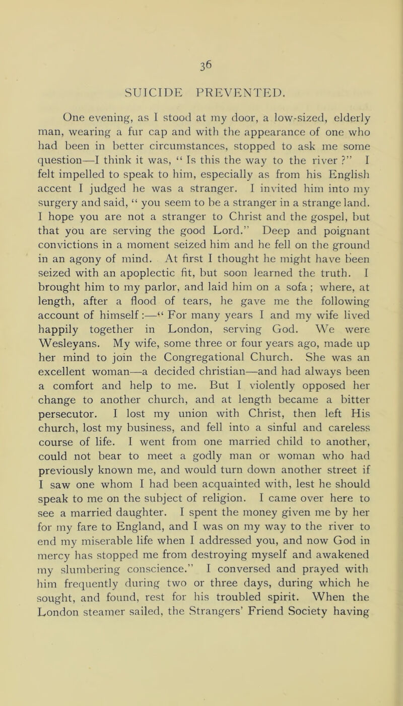 S UICIT) E P R E N 'J'E D, One evening, as 1 stood at my door, a low-sized, elderly man, wearing a fur cap and with the appearance of one who had been in better circumstances, stopped to ask me some question—I think it was, “ Is this the way to the river ?” I felt impelled to speak to him, especially as from his English accent I judged he was a stranger. I invited him into my surgery and said, “ you seem to be a stranger in a strange land. I hope you are not a stranger to Christ and the gospel, but that you are serving the good Lord.” Deep and poignant convictions in a moment seized him and he fell on the ground in an agony of mind. At first I thought he might have been seized with an apoplectic fit, but soon learned the truth. I brought him to my parlor, and laid him on a sofa; where, at length, after a flood of tears, he gave me the following account of himself:—“ For many years I and my wife lived happily together in London, serving God. We were Wesleyans. My wife, some three or four years ago, made up her mind to join the Congregational Church. She was an excellent woman—a decided Christian—and had always been a comfort and help to me. But I violently opposed her change to another church, and at length became a bitter persecutor. I lost my union with Christ, then left His church, lost my business, and fell into a sinful and careless course of life, I went from one married child to another, could not bear to meet a godly man or woman who had previously known me, and would turn down another street if I saw one whom I had been acquainted with, lest he should speak to me on the subject of religion. I came over here to see a married daughter. I spent the money given me by her for my fare to England, and I was on my way to the river to end my miserable life when I addressed you, and now God in inercy has stopped me from destroying myself and awakened my slumbering conscience.” I conversed and prayed with him frequently during two or three days, during which he sought, and found, rest for his troubled spirit. When the London steamer sailed, the Strangers’ Friend .Society having