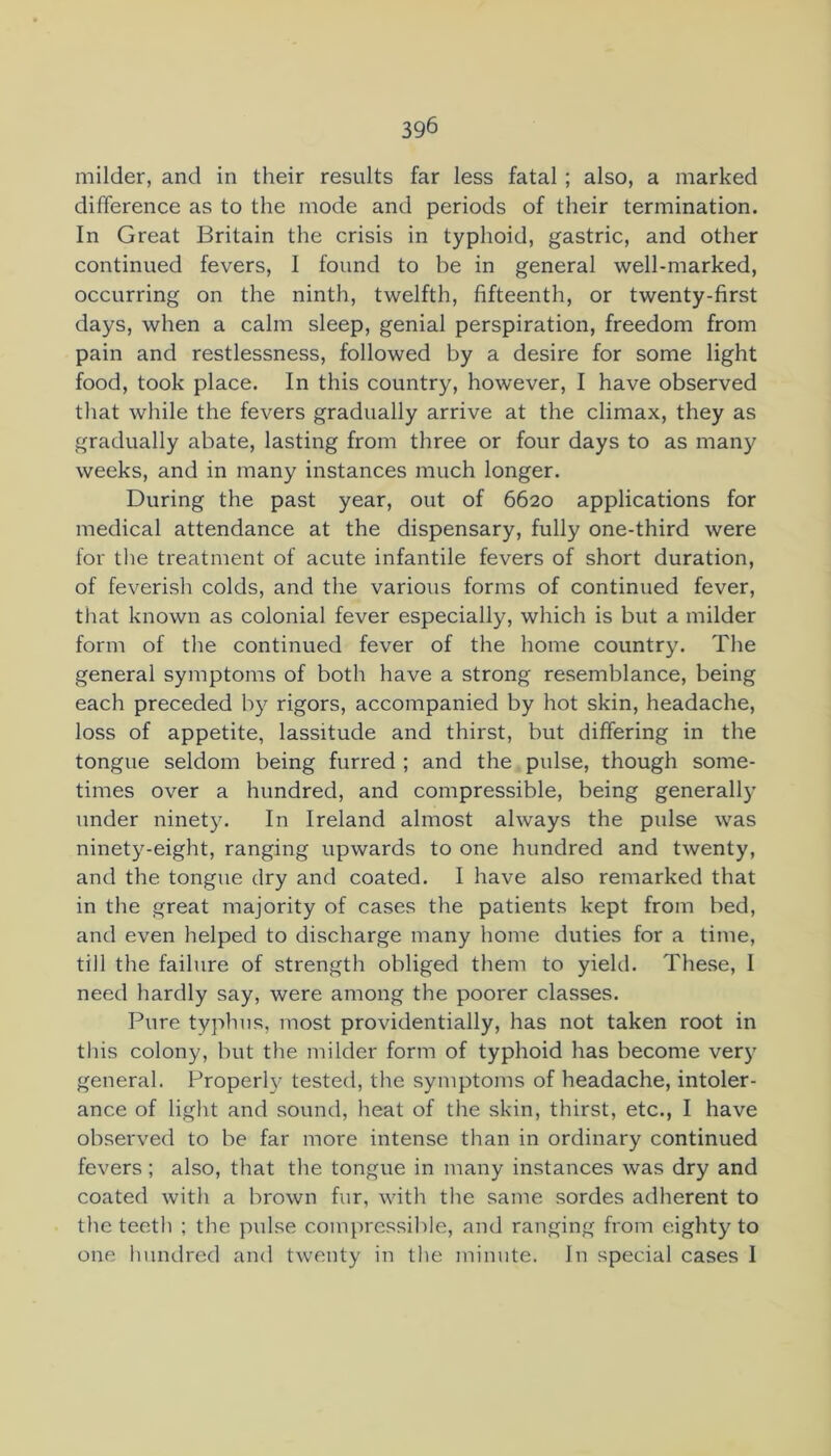 milder, and in their results far less fatal ; also, a marked difference as to the mode and periods of their termination. In Great Britain the crisis in typhoid, gastric, and other continued fevers, I found to be in general well-marked, occurring on the ninth, twelfth, fifteenth, or twenty-first days, when a calm sleep, genial perspiration, freedom from pain and restlessness, followed by a desire for some light food, took place. In this country, however, I have observed that while the fevers gradually arrive at the climax, they as gradually abate, lasting from three or four days to as many weeks, and in many instances much longer. During the past year, out of 6620 applications for medical attendance at the dispensary, fully one-third were for the treatment of acute infantile fevers of short duration, of feverish colds, and the various forms of continued fever, that known as colonial fever especially, which is but a milder form of the continued fever of the home country. The general symptoms of both have a strong resemblance, being each preceded by rigors, accompanied by hot skin, headache, loss of appetite, lassitude and thirst, but differing in the tongue seldom being furred ; and the pulse, though some- times over a hundred, and compressible, being generall)’ under ninety. In Ireland almost always the pulse was ninety-eight, ranging upwards to one hundred and twenty, and the tongue dry and coated. I have also remarked that in the great majority of cases the patients kept from bed, and even helped to discharge many home duties for a time, till the failure of strength obliged them to yield. These, I need hardly say, were among the poorer classes. Pure typhus, most providentially, has not taken root in this colony, but the milder form of typhoid has become very general. Properl}' tested, the symptoms of headache, intoler- ance of light and sound, heat of the skin, thirst, etc., I have observed to be far more intense than in ordinary continued fevers; also, that the tongue in many instances was dry and coated with a brown fur, with the same sordes adherent to the teeth ; the p\dse compressible, and ranging from eighty to one hundred and twenty in the minute. In special cases 1