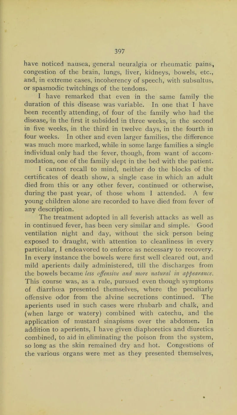 have noticed nausea, general neuralgia or rheumatic pains, congestion of the brain, lungs, liver, kidneys, bowels, etc., and, in extreme cases, incoherency of speech, with subsultus, or spasmodic twitchings of the tendons. I have remarked that even in the same family the duration of this disease was variable. In one that I have been recently attending, of four of the family who had the disease, in the first it subsided in three weeks, in the second in five weeks, in the third in twelve days, in the fourth in four weeks. In other and even larger families, the difference was much more marked, while in some large families a single individual only had the fever, though, from want of accom- modation, one of the family slept in the bed with the patient. I cannot recall to mind, neither do the blocks of the certificates of death show, a single case in which an adult died from this or any other fever, continued or otherwise, during the past year, of those whom I attended. A few young children alone are recorded to have died from fever of any description. The treatment adopted in all feverish attacks as well as in continued fever, has been very similar and simple. Good ventilation night and day, without the sick person being exposed to draught, with attention to cleanliness in every particular, I endeavored to enforce as necessary to recovery. In every instance the bowels were first well cleared out, and mild aperients daily administered, till the discharges from the bowels became less offensive and more natural in appearance. This course was, as a rule, pursued even though symptoms of diarrhoea presented themselves, where the peculiarly offensive odor from the alvine secretions continued. The aperients used in such cases were rhubarb and chalk, and (when large or watery) combined with catechu, and the application of mustard sinapisms over the abdomen. In addition to aperients, I have given diaphoretics and diuretics combined, to aid in eliminating the poison from the system, so long as the skin remained dry and hot. Congestions of the various organs were met as they presented themselves.