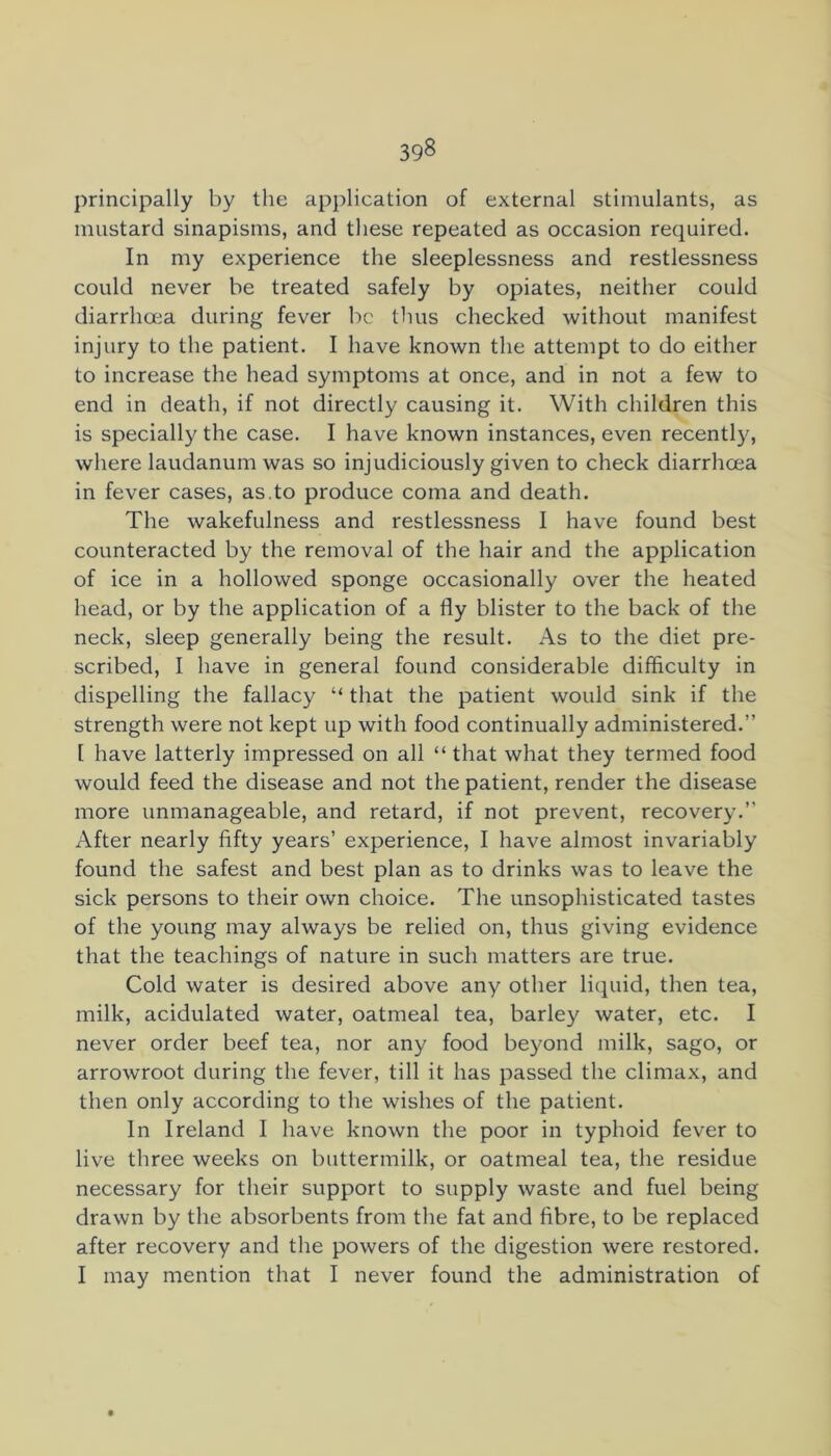 principally by the application of external stimulants, as mustard sinapisms, and these repeated as occasion required. In my experience the sleeplessness and restlessness could never be treated safely by opiates, neither could diarrhoea during fever be thus checked without manifest injury to the patient. I have known the attempt to do either to increase the head symptoms at once, and in not a few to end in death, if not directly causing it. With children this is specially the case. I have known instances, even recently, where laudanum was so injudiciously given to check diarrhoea in fever cases, as.to produce coma and death. The wakefulness and restlessness I have found best counteracted by the removal of the hair and the application of ice in a hollowed sponge occasionally over the heated head, or by the application of a fly blister to the back of the neck, sleep generally being the result. As to the diet pre- scribed, I have in general found considerable difficulty in dispelling the fallacy “ that the patient would sink if the strength were not kept up with food continually administered.” I have latterly impressed on all “ that what they termed food would feed the disease and not the patient, render the disease more unmanageable, and retard, if not prevent, recovery.” After nearly fifty years’ experience, I have almost invariably found the safest and best plan as to drinks was to leave the sick persons to their own choice. The unsophisticated tastes of the young may always be relied on, thus giving evidence that the teachings of nature in such matters are true. Cold water is desired above any other licpiid, then tea, milk, acidulated water, oatmeal tea, barley water, etc. I never order beef tea, nor any food beyond milk, sago, or arrowroot during the fever, till it has passed the climax, and then only according to the wishes of the patient. In Ireland I have known the poor in typhoid fever to live three weeks on buttermilk, or oatmeal tea, the residue necessary for their support to supply waste and fuel being drawn by the absorbents from the fat and fibre, to be replaced after recovery and the powers of the digestion were restored. I may mention that I never found the administration of