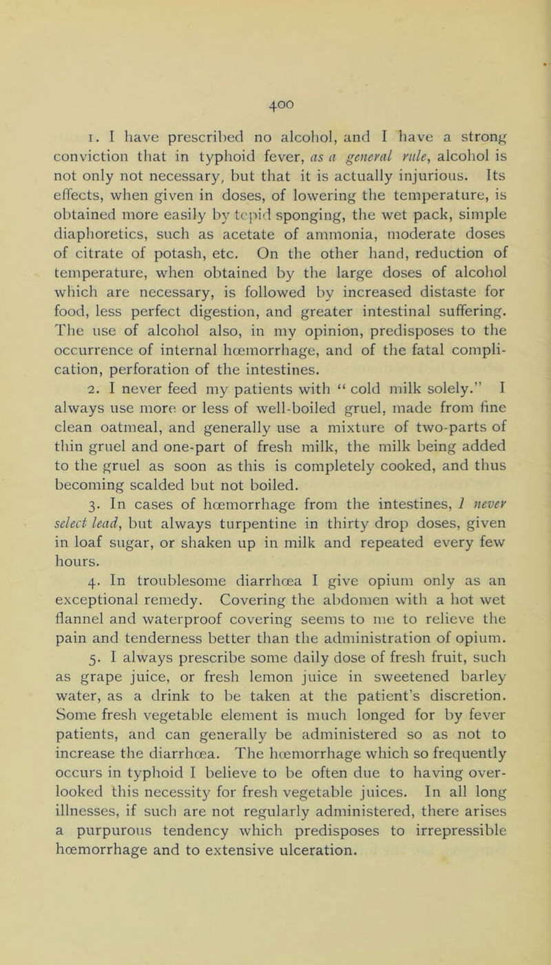 1. I have prescribed no alcoliol, and I liave a strong conviction tliat in typhoid fever, as a general rale, alcohol is not only not necessary, but that it is actually injurious. Its effects, when given in doses, of lowering the temperature, is obtained more easily by tepid sponging, the wet pack, simple diaphoretics, such as acetate of ammonia, moderate doses of citrate of potash, etc. On the other hand, reduction of temperature, when obtained by the large doses of alcohol wliich are necessary, is followed by increased distaste for food, less perfect digestion, and greater intestinal suffering. The use of alcohol also, in my opinion, predisposes to the occurrence of internal hcemorrhage, and of the fatal compli- cation, perforation of the intestines. 2. I never feed my patients with “ cold milk solely.” I always use more or less of well-boiled gruel, made from fine clean oatmeal, and generally use a mixture of two-parts of thin gruel and one-part of fresh milk, the milk being added to the gruel as soon as this is completely cooked, and thus becoming scalded but not boiled. 3. In cases of hcemorrhage from the intestines, 1 never select lead, but always turpentine in thirty drop doses, given in loaf sugar, or shaken up in milk and repeated every few hours. 4. In troublesome diarrhoea I give opium only as an exceptional remedy. Covering the abdomen with a hot wet flannel and waterproof covering seems to me to relieve the pain and tenderness better than the administration of opium. 5. I always prescribe some daily dose of fresh fruit, such as grape juice, or fresh lemon juice in sweetened barley water, as a drink to be taken at the patient’s discretion. Some fresh vegetable element is much longed for by fever patients, and can generally be administered so as not to increase the diarrhoea. The hcemorrhage which so frequently occurs in typhoid I believe to be often due to having over- looked this necessity for fresh vegetable juices. In all long illnesses, if such are not regularly administered, there arises a purpurous tendency which predisposes to irrepressible hcemorrhage and to extensive ulceration.