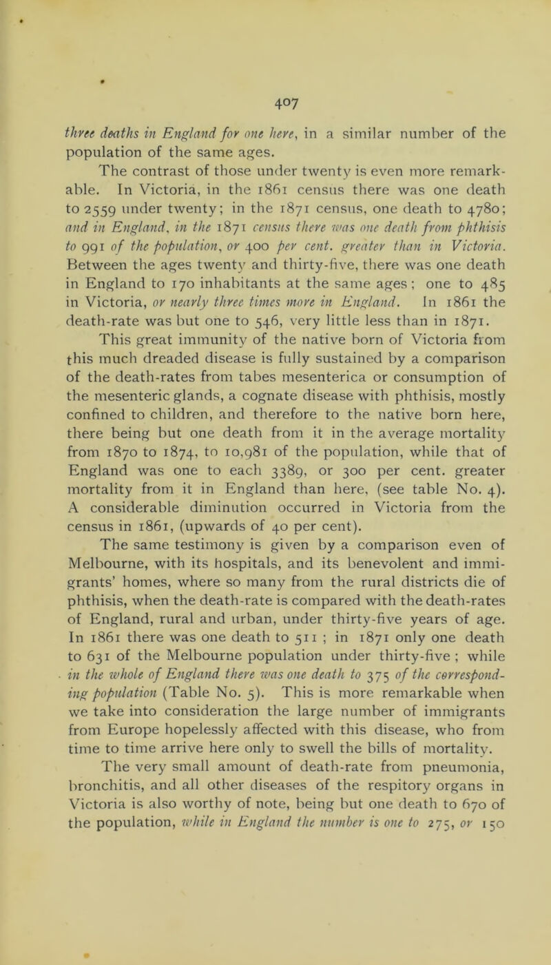 three deaths in England for one here, in a similar number of the population of the same ages. The contrast of those under twenty is even more remark- able. In Victoria, in the i86i census there was one death to 2559 under twenty; in the 1871 census, one death to 4780; and in England, in the 1871 census there was one death from phthisis to ggi of the population, or 400 per cent, greater than in Victoria. Between the ages twenty and thirty-five, there was one death in England to 170 inhabitants at the same ages; one to 485 in Victoria, or nearly three times more in England. In 1861 the death-rate was but one to 546, very little less than in 1871. This great immunity of the native born of Victoria from this much dreaded disease is fully sustained by a comparison of the death-rates from tabes mesenterica or consumption of the mesenteric glands, a cognate disease with phthisis, mostly confined to children, and therefore to the native born here, there being but one death from it in the average mortality from 1870 to 1874, to 10,981 of the population, while that of England was one to each 3389, or 300 per cent, greater mortality from it in England than here, (see table No. 4). A considerable diminution occurred in Victoria from the census in 1861, (upwards of 40 per cent). The same testimony is given by a comparison even of Melbourne, with its hospitals, and its benevolent and immi- grants’ homes, where so many from the rural districts die of phthisis, when the death-rate is compared with the death-rates of England, rural and urban, under thirty-five years of age. In 1861 there was one death to 511 ; in 1871 only one death to 631 of the Melbourne population under thirty-five; while in the ivhole of England there ivas one death to 375 of the correspond- ing population (Table No. 5). This is more remarkable when we take into consideration the large number of immigrants from Europe hopelessly affected with this disease, who from time to time arrive here only to swell the bills of mortality. The very small amount of death-rate from pneumonia, bronchitis, and all other diseases of the respitory organs in Victoria is also worthy of note, being but one death to 670 of the population, while in England the number is one to 275, or 150