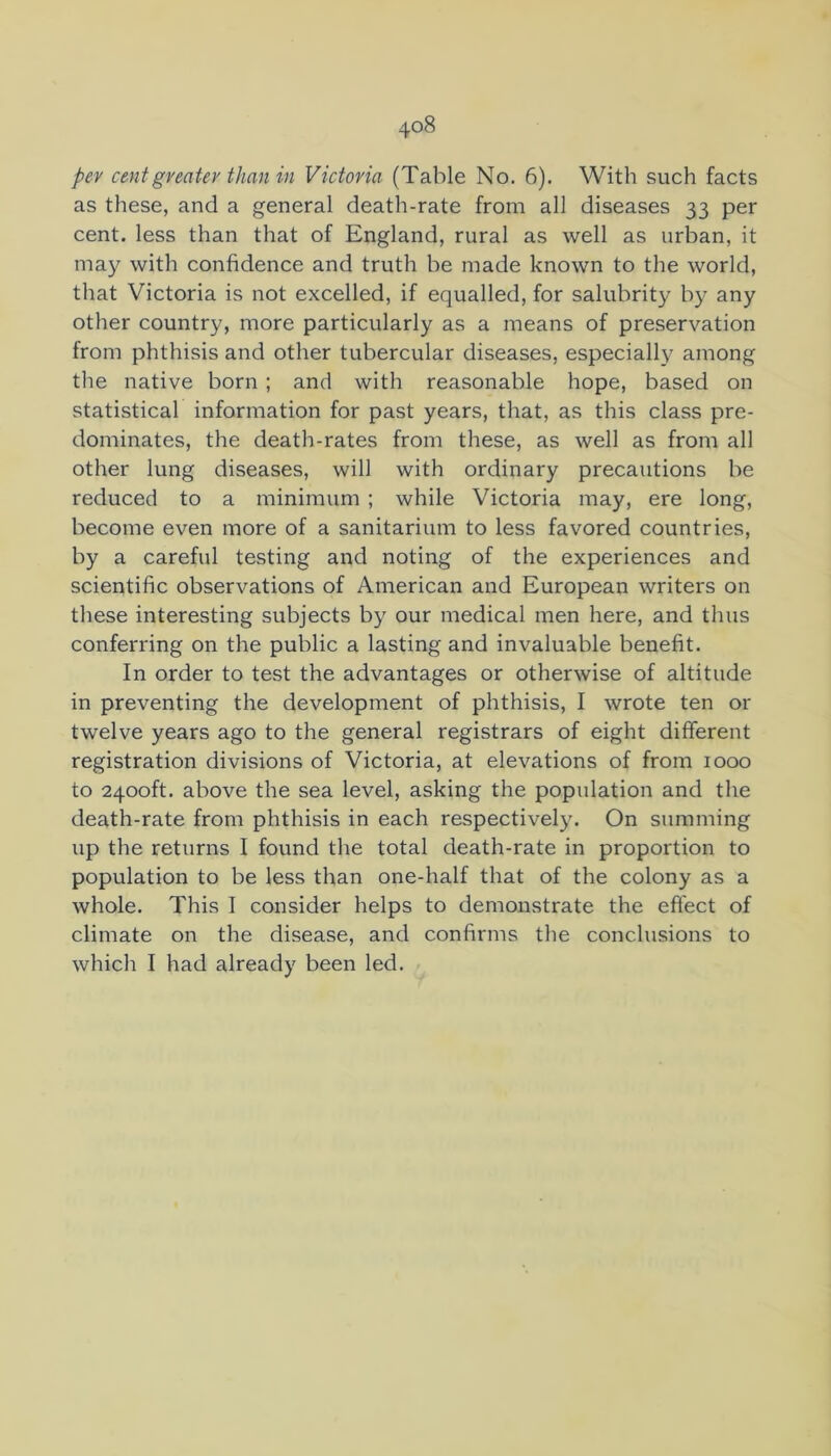 pev cent greater than in Victoria (Table No. 6). With such facts as these, and a general death-rate from all diseases 33 per cent, less than that of England, rural as well as urban, it may with confidence and truth be made known to the world, that Victoria is not excelled, if equalled, for salubrity by any other country, more particularly as a means of preservation from phthisis and other tubercular diseases, especially among the native born ; and with reasonable hope, based on statistical information for past years, that, as this class pre- dominates, the death-rates from these, as well as from all other lung diseases, will with ordinary precautions be reduced to a minimum ; while Victoria may, ere long, become even more of a sanitarium to less favored countries, by a careful testing and noting of the experiences and scientific observations of American and European writers on these interesting subjects by our medical men here, and thus conferring on the public a lasting and invaluable benefit. In order to test the advantages or otherwise of altitude in preventing the development of phthisis, I wrote ten or twelve years ago to the general registrars of eight different registration divisions of Victoria, at elevations of from 1000 to 2400ft. above the sea level, asking the popidation and the death-rate from phthisis in each respectively. On summing up the returns I found the total death-rate in proportion to population to be less than one-half that of the colony as a whole. This I consider helps to demonstrate the effect of climate on the disease, and confirms the conclusions to which I had already been led.