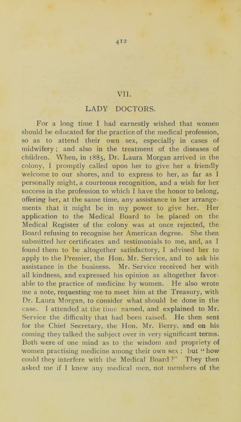 VII. LADY DOCTORS. For a long time I had earnestly wished that women should be educated for the practice of the medical profession, so as to attend their own sex, especially in cases of midwifery ; and also in the treatment of the diseases of children. When, in 1885, Dr. Laura Morgan arrived in the colony, I promptly called upon her to give her a friendly welcome to our shores, and to express to her, as far as I personally might, a courteous recognition, and a wish for her success in the profession to which I have the honor to belong, offering her, at the same time, any assistance in her arrange- ments that it might be in my power to give her. Her application to the Medical Board to be placed on the Medical Register of the colony was at once rejected, the Board refusing to recognise her American degree. She then submitted her certificates and testimonials to me, and, as I found them to be altogether satisfactory, I advised her to apply to the Premier, the Hon. Mr. Service, and to ask his assistance in the business. Mr. Service received her with all kindness, and expressed his opinion as altogether favor- able to the practice of medicine by women. He also wrote me a note, requesting me to meet him at the Treasury, with Dr, Laura Morgan, to consider what should be done in the case. I attended at the time named, and explained to Mr. Service the difficulty that had been raised. He then sent for the Chief Secretary, the Hon. Mr. Berr}u and on his coming they talked the subject over in very significant terms. Both were of one mind as to the wisdom and propriety of women practising medicine among their own sex ; but “how could they interfere with the Medical Board ?” They then asked me if I knew an}’ medical men, not members of the