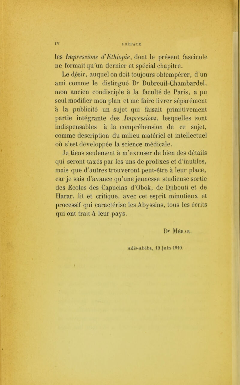 les Impressions d'Ethiopie, dont le présent fascicule ne formait qu'un dernier et spécial chapitre. Le désir, auquel on doit toujours obtempérer, d'un ami comme le distingué D*‘ Dubreuil-Chambardel, mon ancien condisciple à la faculté de Paris, a pu seul modifier mon plan et me faire livrer séparément à la publicité un sujet qui faisait primitivement partie intégrante des Impressions, lesquelles sont indispensables à la compréhension de ce sujet, comme description du milieu matériel et intellectuel où s’est développée la science médicale. Je tiens seulement à m’excuser de bien des détails (pii seront taxés par les uns de prolixes et d’inutiles, mais que d’autres trouveront peut-être à leur place, car je sais d’avance qu’une jeunesse studieuse sortie des Ecoles des Capucins d’Obok, de Djibouti et de Harar, lit et critique, avec cet esprit minutieux et processif qui caractérise les Abyssins, tous les écrits qui ont trait à leur pays. D1’ Mérab. Adis-Abéba, 10 juin 1910.