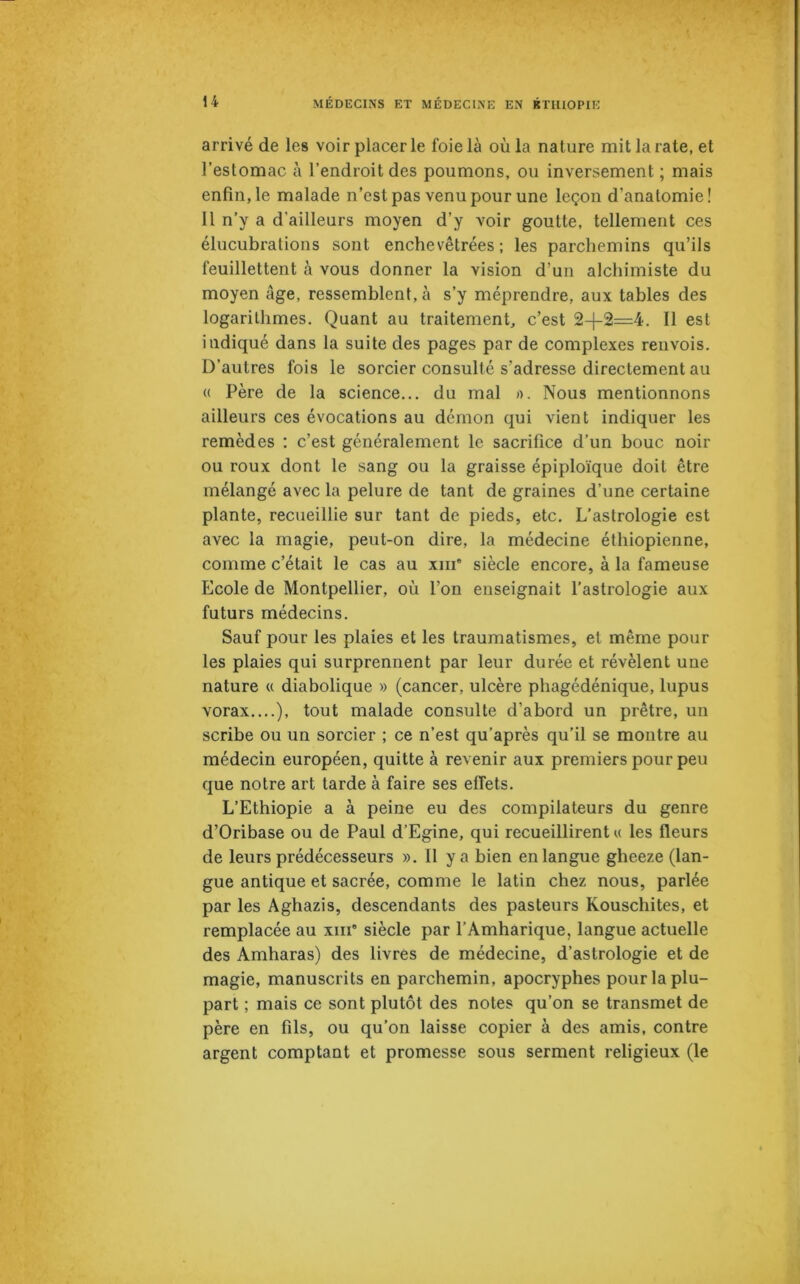 arrivé de les voir placer le foie là où la nature mit la rate, et l’estomac à l’endroit des poumons, ou inversement ; mais enfin, le malade n’est pas venu pour une leçon d'anatomie! 11 n’y a d’ailleurs moyen d’y voir goutte, tellement ces élucubrations sont enchevêtrées; les parchemins qu’ils feuillettent à vous donner la vision d’un alchimiste du moyen âge, ressemblent, à s’y méprendre, aux tables des logarithmes. Quant au traitement, c’est 2+2=4. Il est indiqué dans la suite des pages par de complexes renvois. D’autres fois le sorcier consulté s'adresse directement au « Père de la science... du mal ». Nous mentionnons ailleurs ces évocations au démon qui vient indiquer les remèdes : c’est généralement le sacrifice d’un bouc noir ou roux dont le sang ou la graisse épiploïque doit être mélangé avec la pelure de tant de graines d’une certaine plante, recueillie sur tant de pieds, etc. L’astrologie est avec la magie, peut-on dire, la médecine éthiopienne, comme c’était le cas au xin* siècle encore, à la fameuse Ecole de Montpellier, où l’on enseignait l’astrologie aux futurs médecins. Sauf pour les plaies et les traumatismes, et même pour les plaies qui surprennent par leur durée et révèlent une nature « diabolique » (cancer, ulcère phagédénique, lupus vorax....), tout malade consulte d'abord un prêtre, un scribe ou un sorcier ; ce n’est qu’après qu’il se montre au médecin européen, quitte à revenir aux premiers pour peu que notre art tarde à faire ses effets. L’Ethiopie a à peine eu des compilateurs du genre d’Oribase ou de Paul d’Egine, qui recueillirent u les fleurs de leurs prédécesseurs ». 11 y a bien en langue gheeze (lan- gue antique et sacrée, comme le latin chez nous, parlée par les Aghazis, descendants des pasteurs Kouschites, et remplacée au xin* siècle par l’Amharique, langue actuelle des Amharas) des livres de médecine, d’astrologie et de magie, manuscrits en parchemin, apocryphes pour la plu- part ; mais ce sont plutôt des notes qu’on se transmet de père en fils, ou qu’on laisse copier à des amis, contre argent comptant et promesse sous serment religieux (le