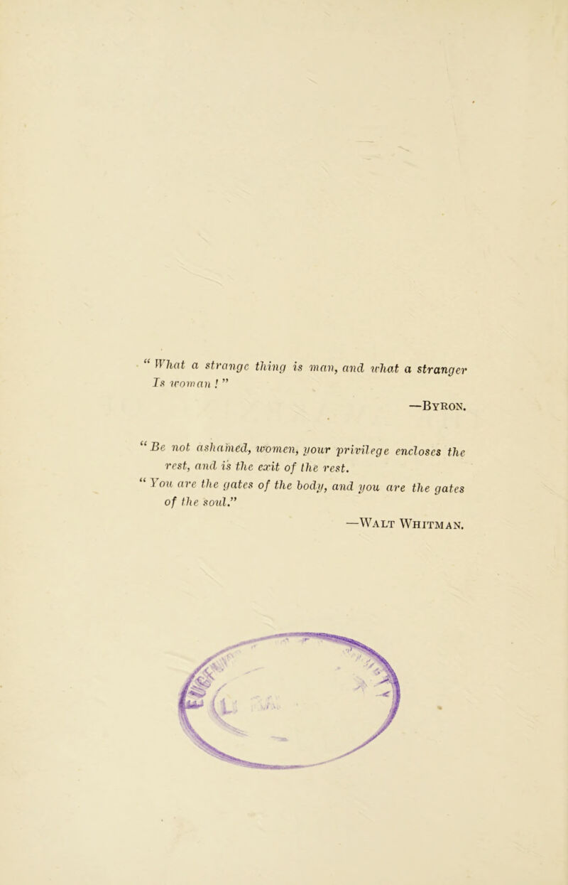 “ What a strange thing is man, and u'liat a stranger Is mom an ! ” —Byron. “Be not ashamed, women, your privilege encloses the rest, and is the exit of the rest. ] ou are the gates of the body, and you are the gates of the soul.” —Walt Whitman.