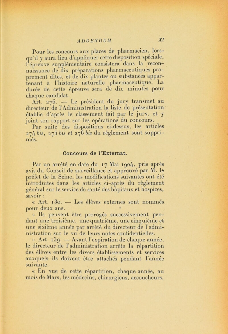 Pour les concours aux places de pharmacien, lors- qu’il y aura lieu d’appliquer cette disposition spéciale, l’épreuve supplémentaire consistera dans la recon- naissance de dix préparations pharmaceutiques pro- prement dites, et de dix plantes ou substances appar- tenant à l’histoire naturelle pharmaceutique. La durée de cette épreuve sera de dix minutes pour chaque candidat. Art. 276. — Le président du jury transmet au directeur de l’Administration la liste de présentation établie d’après le classement fait par le jury, et y joint son rapport sur les opérations du concours. Par suite des dispositions ci-dessus, les articles 274 bis, 275 bis et 27G bis du règlement sont suppri- més. Concours de l’Externat. Par un arrêté en date du 17 Mai 1904, pris après avis du Conseil de surveillance et approuvé par M. le préfet de la Seine, les modifications suivantes ont été introduites dans les articles ci-après du règlement général sur le service de santé des hôpitaux et hospices, savoir : « Art. i3o. — Les élèves externes sont nommés pour deux ans. « Ils peuvent être prorogés successivement pen- dant une troisième, une quatrième, une cinquième et une sixième année par arrêté du directeur de l’admi- nistration sur le vu de leurs notes confidentielles. « Art. i5q. — Avant l’expiration de chaque année, le directeur de l’administration arrête la répartition des élèves entre les divers établissements et services auxquels ils doivent être attachés pendant l’année suivante. « En vue de cette répartition, chaque année, au mois de Mars, les médecins, chirurgiens, accoucheurs.