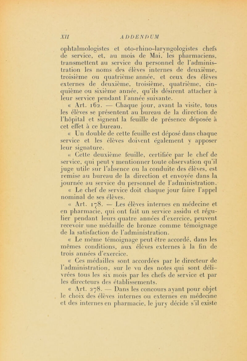 ophtalmologistes et oto-rhino-laryngologistes chefs de service, et, au mois de Mai, les pharmaciens, transmettent au service du personnel de l’adminis- tration les noms des élèves internes de deuxième, troisième ou quatrième année, et ceux des élèves externes de deuxième, troisième, quatrième, cin- quième ou sixième année, qu’ils désirent attacher à leur service pendant l'année suivante. « Art. ith. — Chaque jour, avant la visite, tous les élèves se présentent au bureau de la direction de l’hôpi(al et signent la feuille de présence déposée à cet effet à ce bureau. « Un double de cette feuille est déposé dans chaque service et les élèves doi\ent également y apposer leur signature. « Cette deuxième feuille, certifiée par le chef de service, qui peut y mentionner toute observation qu’il juge utile sur l’absence ou la conduite des élèves, est remise au bureau de la direction et envoyée dans la journée au service du personnel de l’administration. « Le chef de service doit chaque jour faire l’appel nominal de ses élèves. « Art. 178. — Les élèves internes en médecine et en pharmacie, qui ont fait un service assidu et régu- lier pendant leurs quatre années d’exercice, peuvent recevoir une médaille de bronze comme témoignage de la satisfaction de l’administration. « Le même témoignage peut être accordé, dans les mêmes conditions, aux élèves externes à la fin de trois années d’exercice. « Ces médailles sont accordées par le directeur de l’administration, sur le vu des notes qui sont déli- vrées tous les six mois par les chefs de service et par les directeurs des établissements. « Art. 278. — Dans les concours ayant pour objet le choix des élèves internes ou externes en médecine et des internes en pharmacie, le jury décide s’il existe