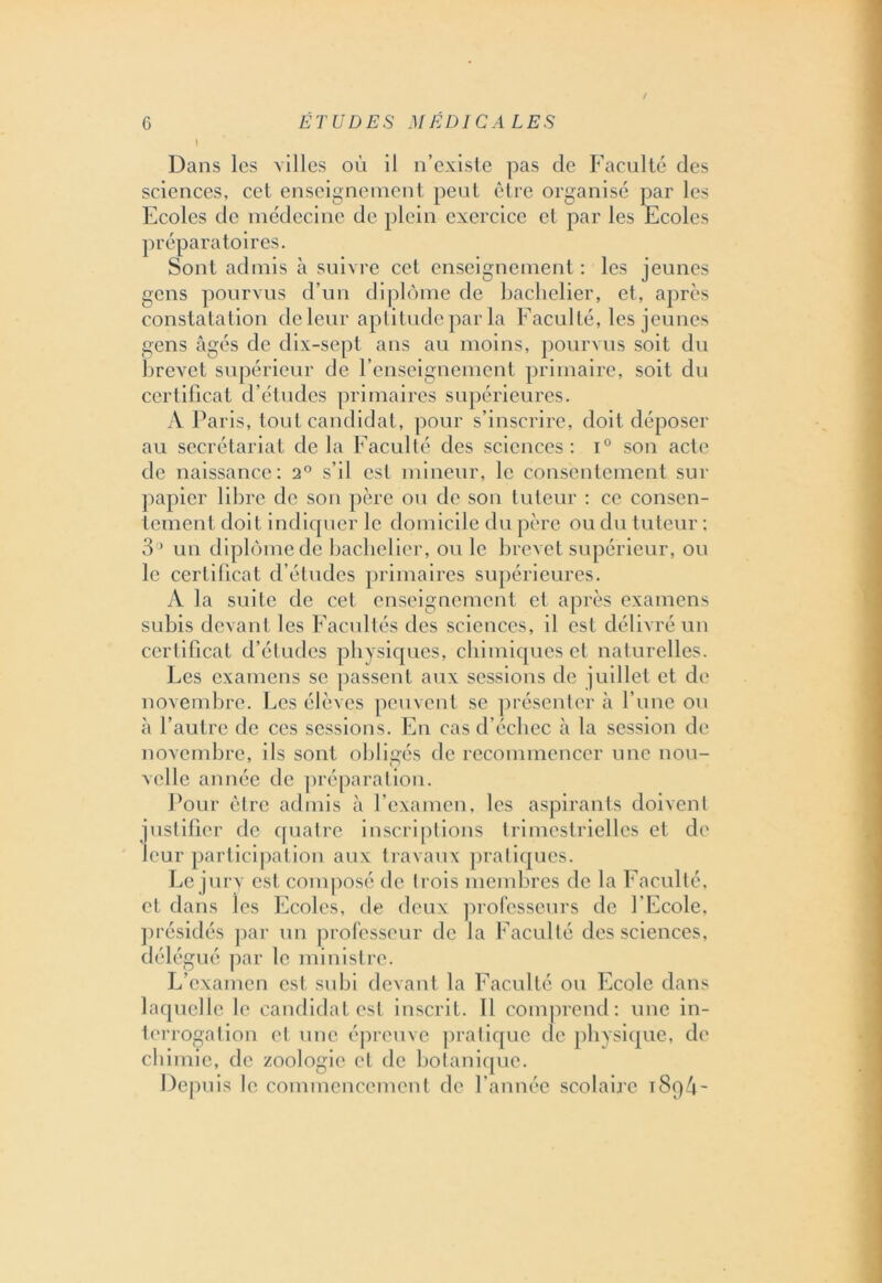 Dans les villes où il n’existe pas de Faculté des sciences, cet enseignement peut être organisé par les Ecoles de médecine de plein exercice et par les Ecoles préparatoires. Sont admis à suivre cet enseignement : les jeunes gens pourvus d’un diplôme de bachelier, et, après constatation de leur aptitude par la Faculté, les jeunes gens âgés de dix-sept ans au moins, pourvus soit du brevet supérieur de l’enseignement primaire, soit du certificat d’études primaires supérieures. A Paris, tout candidat, pour s’inscrire, doit déposer au secrétariat de la Faculté des sciences: i° son acte de naissance: 2° s’il est mineur, le consentement sur papier libre de son père ou de son tuteur : ce consen- tement doit indiquer le domicile du père ou du tuteur : 35 un diplôme de bachelier, ou le brevet supérieur, ou le certificat d’études primaires supérieures. A la suite de cet enseignement et après examens subis devant les Facultés des sciences, il est délivré un certificat d’études physiques, chimiques et naturelles. Les examens se passent aux sessions de juillet et de novembre. Les élèves peuvent se présenter à l’une ou à l’autre de ces sessions. En cas d’échec à la session de novembre, ils sont obligés de recommencer une nou- velle année de préparation. Pour être admis à l’examen, les aspirants doivent justifier de quatre inscriptions trimestrielles et de leur participation aux travaux pratiques. Le jury est composé de trois membres de la Faculté, et dans les Ecoles, de deux professeurs de l’Ecole, présidés par un professeur de la Faculté des sciences, délégué par le ministre. L’examen est subi devant la Faculté ou Ecole dans laquelle le candidat est inscrit. 11 comprend: une in- terrogation et une épreuve pratique de physique, de chimie, de zoologie et de botanique. Depuis le commencement de l’année scolaire i8q4-